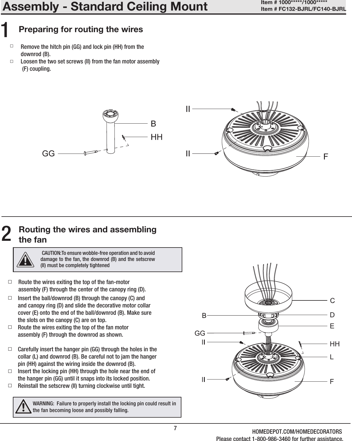 Assembly - Standard Ceiling Mount7Preparing for routing the wiresRouting the wires and assembling the fan □Route the wires exiting the top of the fan-motorassembly (F) through the center of the canopy ring (D). □ □  Insert the ball/downrod (B) through the canopy (C) andand canopy ring (D) and slide the decorative motor collar cover (E) onto the end of the ball/downrod (B). Make sure the slots on the canopy (C) are on top.Route the wires exiting the top of the fan motorassembly (F) through the downrod as shown.Carefully insert the hanger pin (GG) through the holes in thecollar (L) and downrod (B). Be careful not to jam the hangerpin (HH) against the wiring inside the downrod (B).Insert the locking pin (HH) through the hole near the end ofthe hanger pin (GG) until it snaps into its locked position.Reinstall the setscrew (II) turning clockwise until tight. □ □Remove the hitch pin (GG) and lock pin (HH) from thedownrod (B).Loosen the two set screws (II) from the fan motor assembly (F) coupling.21□□□ CAUTION:To ensure wobble-free operation and to avoid damage to the fan, the downrod (B) and the setscrew (II) must be completely tightenedWARNING:  Failure to properly install the locking pin could result in the fan becoming loose and possibly falling.Item # 1000*****/1000***** Item # FC132-BJRL/FC140-BJRL HOMEDEPOT.COM/HOMEDECORATORSPlease contact 1-800-986-3460 for further assistance.