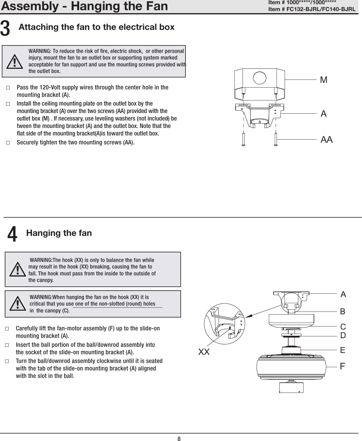 Assembly - Hanging the FanAttaching the fan to the electrical box Hanging the fan □Pass the 120-Volt supply wires through the center hole in the mounting bracket (A). □Install the ceiling mounting plate on the outlet box by the mounting bracket (A) over the two screws (AA) provided with the outlet box (M) . If necessary, use leveling washers (not included) be-tween the mounting bracket (A) and the outlet box. Note that theat side of the mounting bracket(A)is toward the outlet box.  □Securely tighten the two mounting screws (AA).34 □Carefully lift the fan-motor assembly (F) up to the slide-on mounting bracket (A). □Insert the ball portion of the ball/downrod assembly into the socket of the slide-on mounting bracket (A). □Turn the ball/downrod assembly clockwise until it is seated with the tab of the slide-on mounting bracket (A) aligned with the slot in the ball.8Item # 1000*****/1000***** Item # FC132-BJRL/FC140-BJRL WARNING: To reduce the risk of re, electric shock,  or other personal injury, mount the fan to an outlet box or supporting system marked acceptable for fan support and use the mounting screws provided with the outlet box. WARNING:The hook (XX) is only to balance the fan while may result in the hook (XX) breaking, causing the fan to fall. The hook must pass from the inside to the outside of the canopy.WARNING:When hanging the fan on the hook (XX) it is critical that you use one of the non-slotted (round) holes in  the canopy (C).F