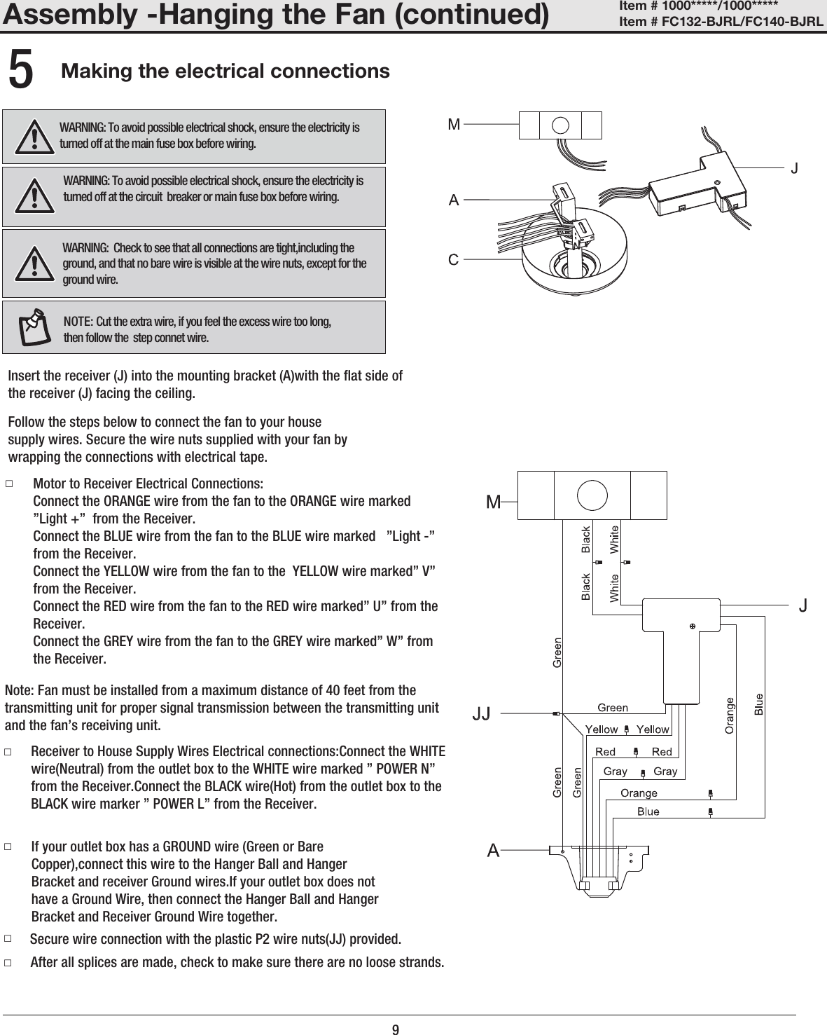 Assembly -Hanging the Fan (continued)Making the electrical connections5□□9□After all splices are made, check to make sure there are no loose strands.□Secure wire connection with the plastic P2 wire nuts(JJ) provided. If your outlet box has a GROUND wire (Green or Bare Copper),connect this wire to the Hanger Ball and Hanger Bracket and receiver Ground wires.If your outlet box does not have a Ground Wire, then connect the Hanger Ball and Hanger Bracket and Receiver Ground Wire together. Receiver to House Supply Wires Electrical connections:Connect the WHITE wire(Neutral) from the outlet box to the WHITE wire marked ” POWER N” from the Receiver.Connect the BLACK wire(Hot) from the outlet box to the BLACK wire marker ” POWER L” from the Receiver.Note: Fan must be installed from a maximum distance of 40 feet from the transmitting unit for proper signal transmission between the transmitting unit and the fan’s receiving unit.□Motor to Receiver Electrical Connections:Connect the ORANGE wire from the fan to the ORANGE wire marked  ”Light +”  from the Receiver. Connect the BLUE wire from the fan to the BLUE wire marked   ”Light -” from the Receiver. Connect the YELLOW wire from the fan to the  YELLOW wire marked” V” from the Receiver.Connect the RED wire from the fan to the RED wire marked” U” from the Receiver.Connect the GREY wire from the fan to the GREY wire marked” W” from the Receiver.Follow the steps below to connect the fan to your house supply wires. Secure the wire nuts supplied with your fan by wrapping the connections with electrical tape.Insert the receiver (J) into the mounting bracket (A)with the at side of the receiver (J) facing the ceiling.WARNING:  Check to see that all connections are tight,including the ground, and that no bare wire is visible at the wire nuts, except for the ground wire.WARNING: To avoid possible electrical shock, ensure the electricity is turned off at the circuit  breaker or main fuse box before wiring.WARNING: To avoid possible electrical shock, ensure the electricity is turned off at the main fuse box before wiring.Item # 1000*****/1000***** Item # FC132-BJRL/FC140-BJRL NOTE: Cut the extra wire, if you feel the excess wire too long, then follow the  step connet wire.