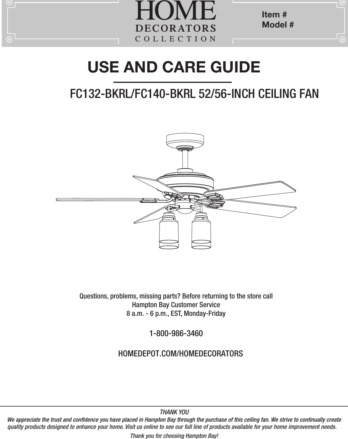          Item #   Model #             ,            , UL Model # USE AND CARE GUIDEFC132-BKRL/FC140-BKRL 52/56-INCH CEILING FANQuestions, problems, missing parts? Before returning to the store call Hampton Bay Customer Service8 a.m. - 6 p.m., EST, Monday-Friday1-800-986-3460HOMEDEPOT.COM/HOMEDECORATORSTHANK YOUquality products designed to enhance your home. Visit us online to see our full line of products available for your home improvement needs. Thank you for choosing Hampton Bay!         Item #Model #