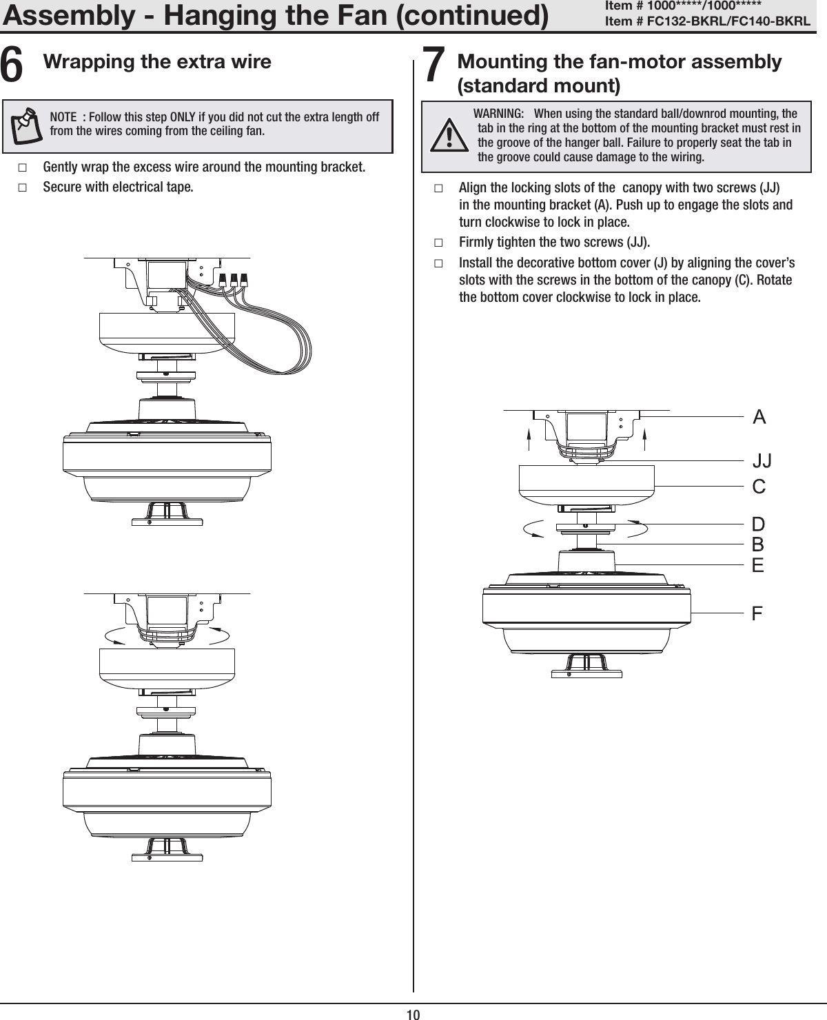 10Mounting the fan-motor assembly (standard mount) □Align the locking slots of the  canopy with two screws (JJ) in the mounting bracket (A). Push up to engage the slots and turn clockwise to lock in place. □Firmly tighten the two screws (JJ). □Install the decorative bottom cover (J) by aligning the cover&rsquo;s slots with the screws in the bottom of the canopy (C). Rotate the bottom cover clockwise to lock in place.WARNING:  When using the standard ball/downrod mounting, the tab in the ring at the bottom of the mounting bracket must rest in the groove of the hanger ball. Failure to properly seat the tab in the groove could cause damage to the wiring.Assembly - Hanging the Fan (continued)7Wrapping the extra wire □Gently wrap the excess wire around the mounting bracket. □Secure with electrical tape.6NOTE  : Follow this step ONLY if you did not cut the extra length off from the wires coming from the ceiling fan.Item # 1000*****/1000***** Item # FC132-BKRL/FC140-BKRL 