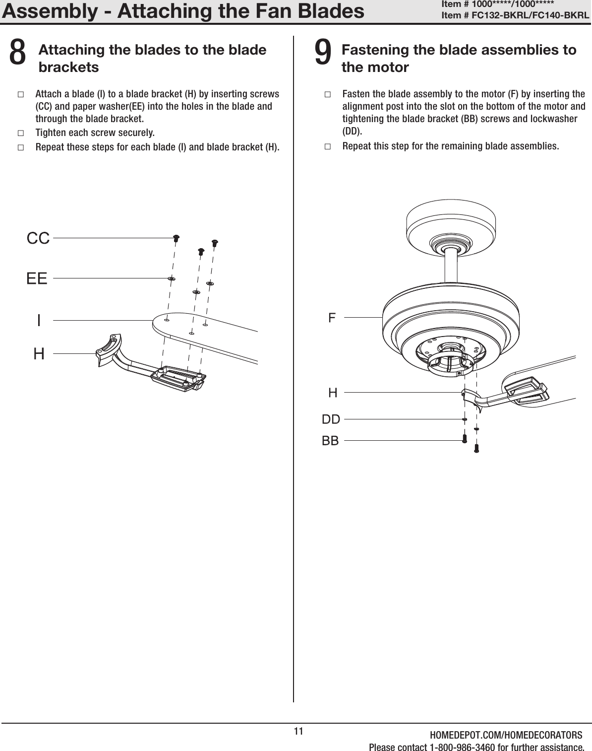 11Assembly - Attaching the Fan BladesAttaching the blades to the blade bracketsFastening the blade assemblies to the motor  8 9 □Attach a blade (I) to a blade bracket (H) by inserting screws (CC) and paper washer(EE) into the holes in the blade and through the blade bracket.  □Tighten each screw securely. □Repeat these steps for each blade (I) and blade bracket (H). □Fasten the blade assembly to the motor (F) by inserting the alignment post into the slot on the bottom of the motor and tightening the blade bracket (BB) screws and lockwasher (DD).  □Repeat this step for the remaining blade assemblies.Item # 1000*****/1000***** Item # FC132-BKRL/FC140-BKRL HOMEDEPOT.COM/HOMEDECORATORSPlease contact 1-800-986-3460 for further assistance.