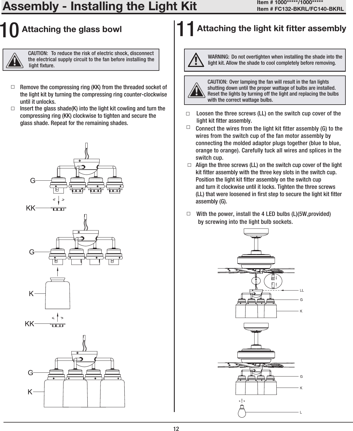 12Assembly - Installing the Light KitAttaching the glass bowl10 11 □Loosen the three screws (LL) on the switch cup cover of the light kit tter assembly.   □Connect the wires from the light kit tter assembly (G) to thewires from the switch cup of the fan motor assembly byconnecting the molded adaptor plugs together (blue to blue,orange to orange). Carefully tuck all wires and splices in theswitch cup.Align the three screws (LL) on the switch cup cover of the lightkit tter assembly with the three key slots in the switch cup.Position the light kit tter assembly on the switch cupand turn it clockwise until it locks. Tighten the three screws(LL) that were loosened in rst step to secure the light kit tterassembly (G).CAUTION:   To reduce the risk of electric shock, disconnect the electrical supply circuit to the fan before installing the  WARNING: Do not overtighten when installing the shade into the light kit. Allow the shade to cool completely before removing. □□ light xture. Attaching the light kit tter assembly□by screwing into the light bulb sockets.CAUTION: Over lamping the fan will result in the fan lights shutting down until the proper wattage of bulbs are installed. Reset the lights by turning off the light and replacing the bulbs with the correct wattage bulbs.With the power, install the 4 LED bulbs (L)(5W,provided)Remove the compressing ring (KK) from the threaded socket of the light kit by turning the compressing ring counter-clockwiseuntil it unlocks. □Insert the glass shade(K) into the light kit cowling and turn the  compressing ring (KK) clockwise to tighten and secure the glass shade. Repeat for the remaining shades.Item # 1000*****/1000***** Item # FC132-BKRL/FC140-BKRL 