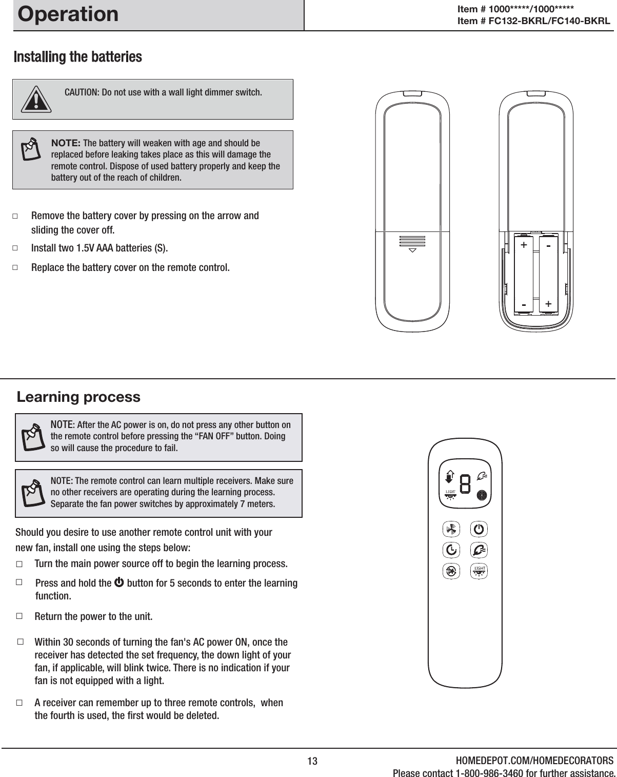 OperationInstalling the batteriesNOTE: The battery will weaken with age and should be replaced before leaking takes place as this will damage the remote control. Dispose of used battery properly and keep the battery out of the reach of children.Remove the battery cover by pressing on the arrow andsliding the cover off.□Install two 1.5V AAA batteries (S).□Replace the battery cover on the remote control.□CAUTION: Do not use with a wall light dimmer switch.13Learning processShould you desire to use another remote control unit with yournew fan, install one using the steps below: □Turn the main power source off to begin the learning process. Return the power to the unit.Within 30 seconds of turning the fan's AC power ON, once the receiver has detected the set frequency, the down light of your fan, if applicable, will blink twice. There is no indication if your fan is not equipped with a light. □    NOTE: After the AC power is on, do not press any other button on the remote control before pressing the &ldquo;FAN OFF&rdquo; button. Doing so will cause the procedure to fail.NOTE: The remote control can learn multiple receivers. Make sure no other receivers are operating during the learning process. Separate the fan power switches by approximately 7 meters. □Press and hold the      button for 5 seconds to enter the learning function. □Item # 1000*****/1000***** Item # FC132-BKRL/FC140-BKRL HOMEDEPOT.COM/HOMEDECORATORSPlease contact 1-800-986-3460 for further assistance.A receiver can remember up to three remote controls,  when the fourth is used, the rst would be deleted. □