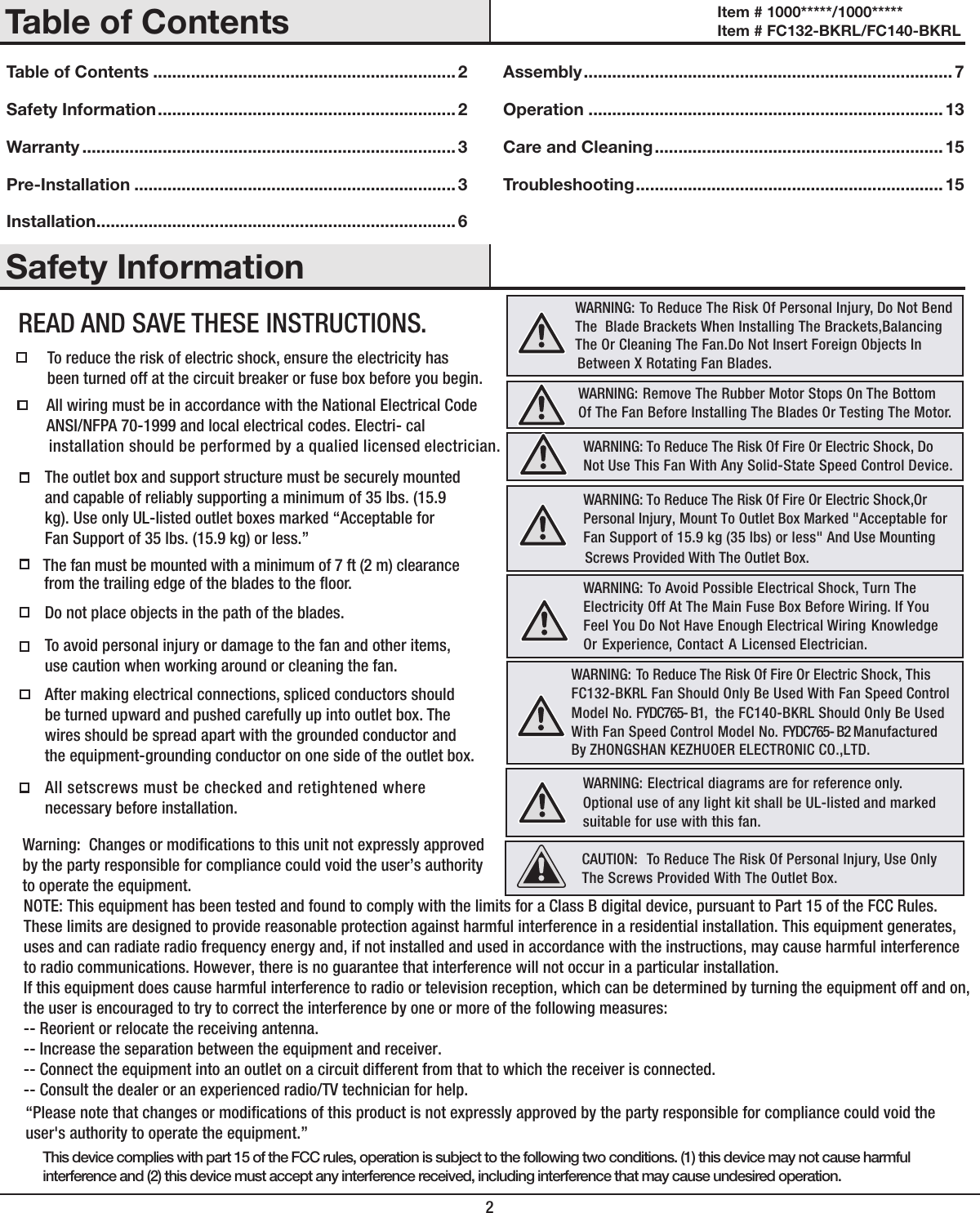 2Table of Contents ................................................................ 2Safety Information ............................................................... 2Warranty ............................................................................... 3Pre-Installation ....................................................................3Installation ............................................................................ 6Assembly .............................................................................. 7Operation ........................................................................... 13Care and Cleaning .............................................................15Troubleshooting ................................................................. 15To reduce the risk of electric shock, ensure the electricity has been turned off at the circuit breaker or fuse box before you begin.  All wiring must be in accordance with the National Electrical Code  ANSI/NFPA 70-1999 and local electrical codes. Electri- cal installation should be performed by a qualied licensed electrician.The outlet box and support structure must be securely mounted and capable of reliably supporting a minimum of 35 lbs. (15.9 kg). Use only UL-listed outlet boxes marked &ldquo;Acceptable forFan Support of 35 lbs. (15.9 kg) or less.&rdquo; The fan must be mounted with a minimum of 7 ft (2 m) clearance  Do not place objects in the path of the blades. To avoid personal injury or damage to the fan and other items, use caution when working around or cleaning the fan. After making electrical connections, spliced conductors should be turned upward and pushed carefully up into outlet box. The wires should be spread apart with the grounded conductor and the equipment-grounding conductor on one side of the outlet box.  All setscrews must be checked and retightened where necessary before installation.WARNING:  To Reduce The Risk Of Personal Injury, Do Not Bend  The  Blade Brackets When Installing The Brackets,Balancing     The Or Cleaning The Fan.Do Not Insert Foreign Objects In WARNING:   Remove The Rubber Motor Stops On The BottomOf The Fan Before Installing The Blades Or Testing The Motor. WARNING: To Reduce The Risk Of Fire Or Electric Shock, Do  Not Use This Fan With Any Solid-State Speed Control Device. WARNING:  To Avoid Possible Electrical Shock, Turn The Electricity Off At The Main Fuse Box Before Wiring. If You Feel You Do Not Have Enough Electrical Wiring Knowledge Or Experience, Contact A Licensed Electrician. WARNING:   FC132-BKRL Fan Should Only Be Used With Fan Speed Control  Model No. FYDC765- B1,  the FC140-BKRL Should Only Be Used   With Fan Speed Control Model No. FYDC765- B2 Manufactured  By ZHONGSHAN KEZHUOER ELECTRONIC CO.,LTD. Safety InformationTable of ContentsCAUTION:   To Reduce The Risk Of Personal Injury, Use Only The Screws Provided With The Outlet Box.READ AND SAVE THESE INSTRUCTIONS.from the trailing edge of the blades to the oor. Between X Rotating Fan Blades.  WARNING: To Reduce The Risk Of Fire Or Electric Shock,Or Personal Injury, Mount To Outlet Box Marked "Acceptable for Fan Support of 15.9 kg (35 lbs) or less" And Use Mounting Screws Provided With The Outlet Box.This device complies with part 15 of the FCC rules, operation is subject to the following two conditions. (1) this device may not cause harmfulinterference and (2) this device must accept any interference received, including interference that may cause undesired operation.To Reduce The Risk Of Fire Or Electric Shock, This WARNING:  Electrical diagrams are for reference only. Optional use of any light kit shall be UL-listed and marked suitable for use with this fan.Item # 1000*****/1000***** Item # FC132-BKRL/FC140-BKRL &ldquo;Please note that changes or modications of this product is not expressly approved by the party responsible for compliance could void the user's authority to operate the equipment.&rdquo;Warning:  Changes or modications to this unit not expressly approved by the party responsible for compliance could void the user&rsquo;s authority to operate the equipment.NOTE: This equipment has been tested and found to comply with the limits for a Class B digital device, pursuant to Part 15 of the FCC Rules. These limits are designed to provide reasonable protection against harmful interference in a residential installation. This equipment generates, uses and can radiate radio frequency energy and, if not installed and used in accordance with the instructions, may cause harmful interference to radio communications. However, there is no guarantee that interference will not occur in a particular installation. If this equipment does cause harmful interference to radio or television reception, which can be determined by turning the equipment off and on, the user is encouraged to try to correct the interference by one or more of the following measures: -- Reorient or relocate the receiving antenna.-- Increase the separation between the equipment and receiver. -- Connect the equipment into an outlet on a circuit different from that to which the receiver is connected. -- Consult the dealer or an experienced radio/TV technician for help. 