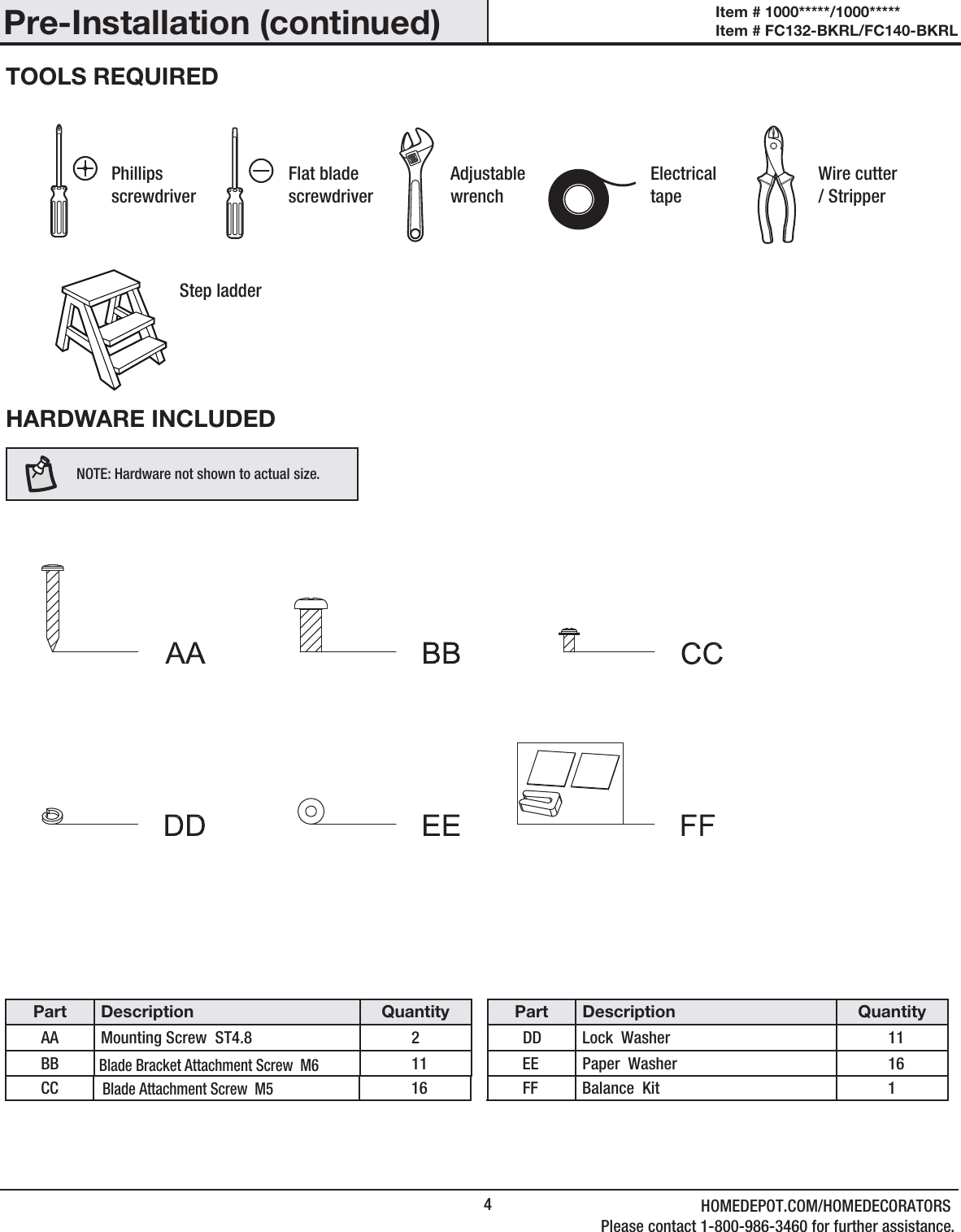 4Pre-Installation (continued)HARDWARE INCLUDEDNOTE: Hardware not shown to actual size.TOOLS REQUIREDPhillips screwdriverFlat blade screwdriverAdjustable wrenchElectrical tapeWire cutter / StripperStep ladderItem # 1000*****/1000***** Item # FC132-BKRL/FC140-BKRL Part Description QuantityAA Mounting Screw  ST4.8 2BBBlade Bracket Attachment Screw  M6Blade Attachment Screw  M511CC 16Part Description QuantityDD Lock  Washer 11EE Paper  Washer 16FF Balance  Kit 1HOMEDEPOT.COM/HOMEDECORATORSPlease contact 1-800-986-3460 for further assistance.