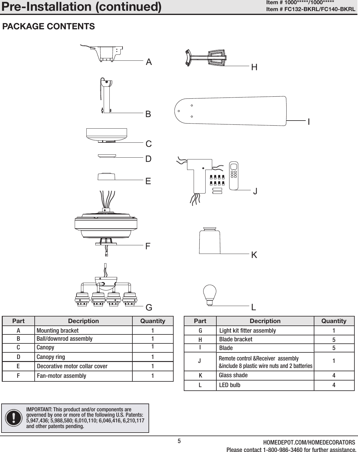 5Part Decription QuantityA Mounting bracket   1B Ball/downrod assembly 1D Canopy ring  1EFan-motor assembly1F 1Part Decription QuantityGBlade 5H   5JLED bulb1KLGlass shade4IMPORTANT: This product and/or components are governed by one or more of the following U.S. Patents: 5,947,436; 5,988,580; 6,010,110; 6,046,416, 6,210,117 and other patents pending.Pre-Installation (continued)PACKAGE CONTENTSC Canopy  1IBlade bracketDecorative motor collar coverLight kit tter assembly 14Remote control &amp;Receiver  assembly &amp;include 8 plastic wire nuts and 2 batteriesItem # 1000*****/1000***** Item # FC132-BKRL/FC140-BKRL HOMEDEPOT.COM/HOMEDECORATORSPlease contact 1-800-986-3460 for further assistance.
