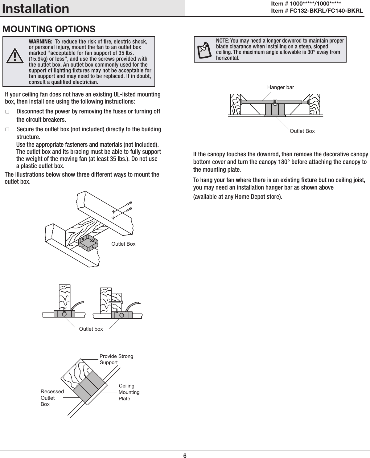 6InstallationMOUNTING OPTIONSWARNING: or personal injury, mount the fan to an outlet box marked &lsquo;&rsquo;acceptable for fan support of 35 lbs. (15.9kg) or less&rsquo;&rsquo;, and use the screws provided with the outlet box. An outlet box commonly used for the fan support and may need to be replaced. If in doubt, If your ceiling fan does not have an existing UL-listed mounting box, then install one using the following instructions: □Disconnect the power by removing the fuses or turning off the circuit breakers. □Secure the outlet box (not included) directly to the building structure. Use the appropriate fasteners and materials (not included).  The outlet box and its bracing must be able to fully support  the weight of the moving fan (at least 35 lbs.). Do not use  a plastic outlet box.The illustrations below show three different ways to mount the outlet box.If the canopy touches the downrod, then remove the decorative canopy bottom cover and turn the canopy 180&deg; before attaching the canopy to the mounting plate.you may need an installation hanger bar as shown above(available at any Home Depot store).NOTE: You may need a longer downrod to maintain proper blade clearance when installing on a steep, sloped ceiling. The maximum angle allowable is 30&deg; away from horizontal.Outlet BoxOutlet boxRecessedOutletBoxOutlet BoxHanger barItem # 1000*****/1000***** Item # FC132-BKRL/FC140-BKRL 
