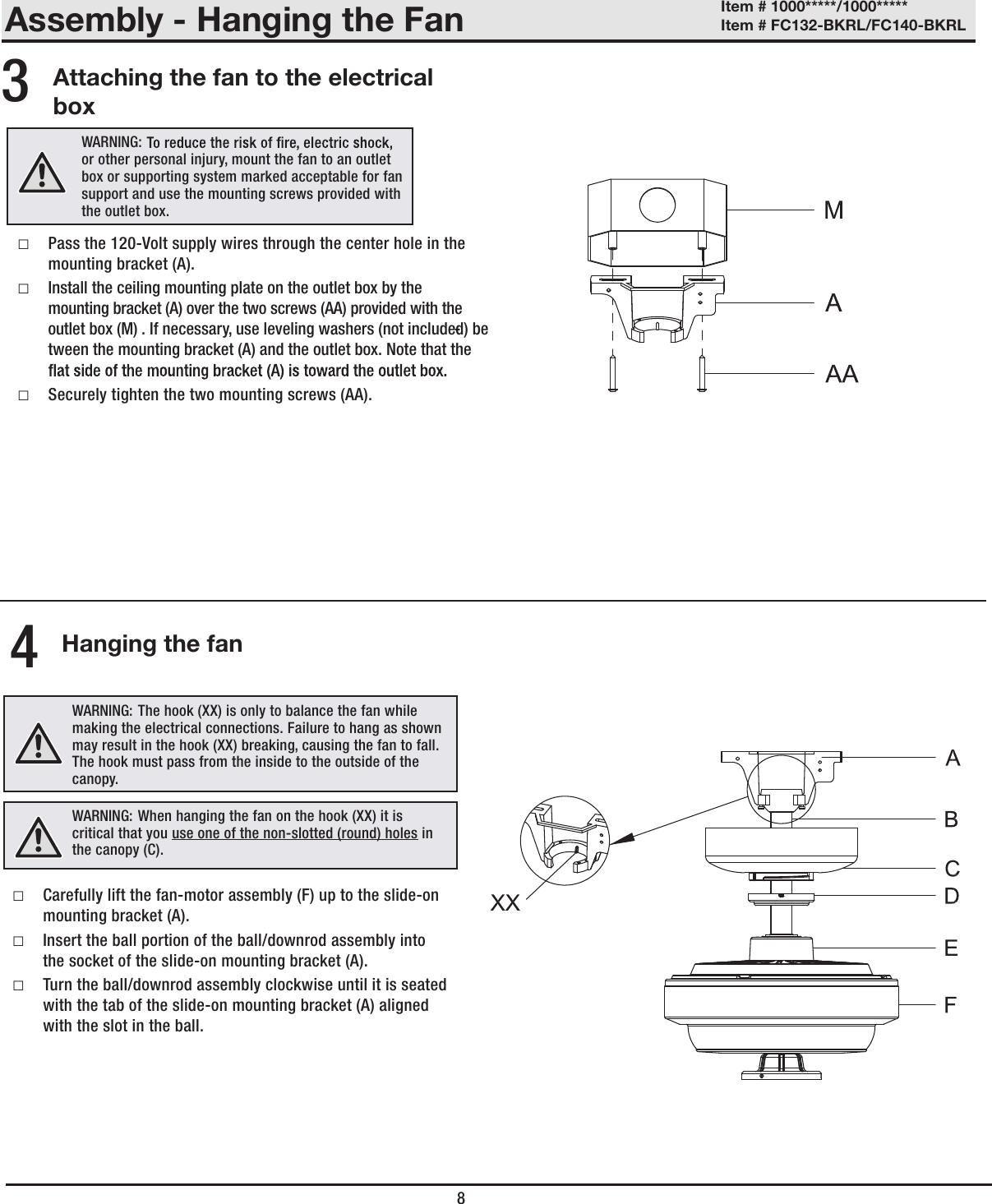 Assembly - Hanging the FanAttaching the fan to the electrical boxHanging the fan □Pass the 120-Volt supply wires through the center hole in the mounting bracket (A). □Install the ceiling mounting plate on the outlet box by the mounting bracket (A) over the two screws (AA) provided with the outlet box (M) . If necessary, use leveling washers (not included) be-tween the mounting bracket (A) and the outlet box. Note that the  □Securely tighten the two mounting screws (AA).34WARNING:  or other personal injury, mount the fan to an outlet box or supporting system marked acceptable for fan support and use the mounting screws provided with the outlet box.WARNING: The hook (XX) is only to balance the fan while making the electrical connections. Failure to hang as shown may result in the hook (XX) breaking, causing the fan to fall. The hook must pass from the inside to the outside of the canopy.WARNING: When hanging the fan on the hook (XX) it is critical that you use one of the non-slotted (round) holes in the canopy (C). □Carefully lift the fan-motor assembly (F) up to the slide-on mounting bracket (A). □Insert the ball portion of the ball/downrod assembly into the socket of the slide-on mounting bracket (A). □Turn the ball/downrod assembly clockwise until it is seated with the tab of the slide-on mounting bracket (A) aligned with the slot in the ball.8Item # 1000*****/1000***** Item # FC132-BKRL/FC140-BKRL 