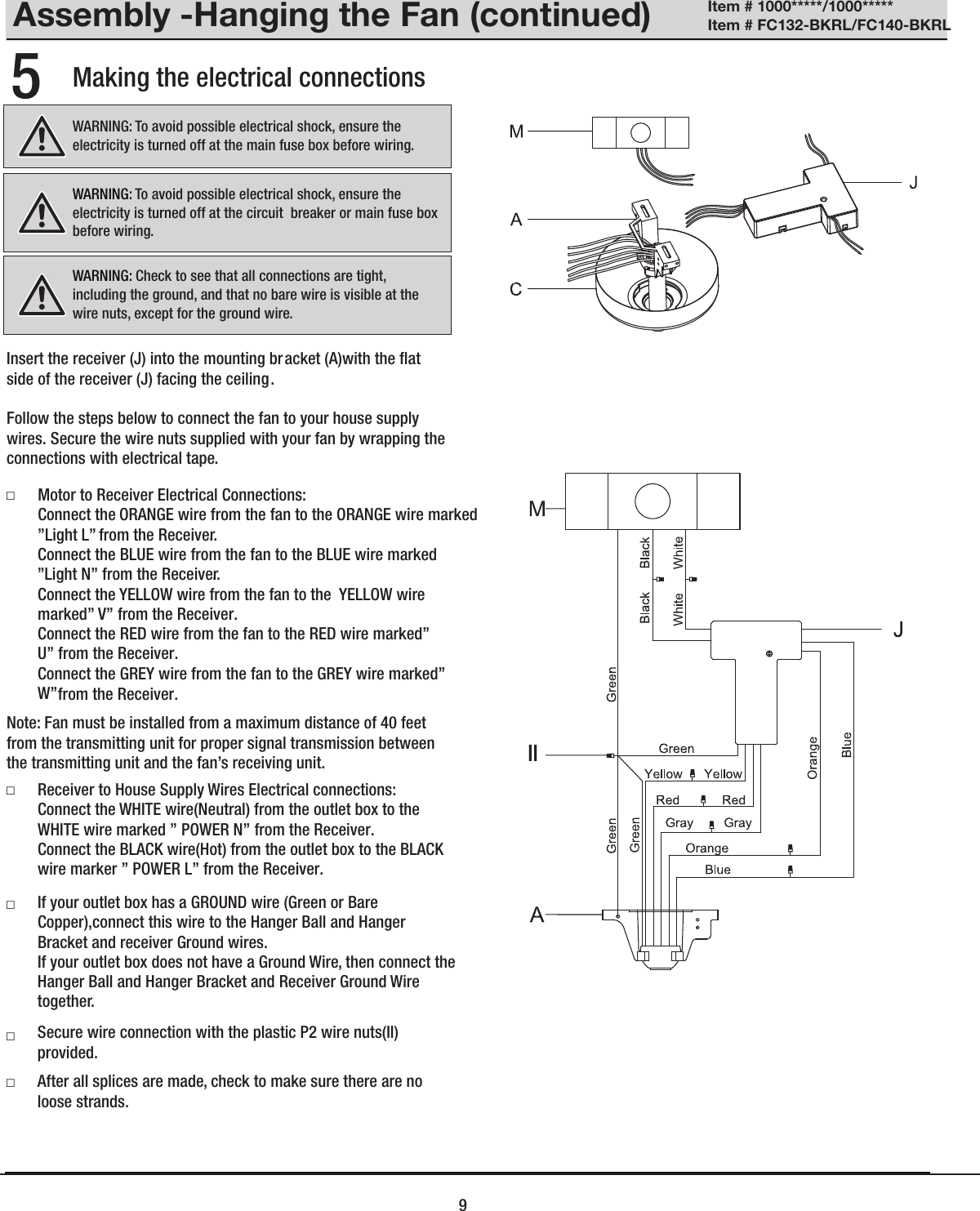 Assembly -Hanging the Fan (continued)Making the electrical connections5WARNING: To avoid possible electrical shock, ensure the electricity is turned off at the circuit  breaker or main fuse box before wiring.WARNING: Check to see that all connections are tight,including the ground, and that no bare wire is visible at the wire nuts, except for the ground wire. Motor to Receiver Electrical Connections:Connect the ORANGE wire from the fan to the ORANGE wire marked  &rdquo;Light L&rdquo;  from the Receiver.. Connect the BLUE wire from the fan to the BLUE wire marked   &rdquo;Light N&rdquo; from the Receiver.. Connect the YELLOW wire from the fan to the  YELLOW wire marked&rdquo; V&rdquo; from the Receiver.Connect the RED wire from the fan to the RED wire marked&rdquo; U&rdquo; from the Receiver.Connect the GREY wire from the fan to the GREY wire marked&rdquo; W&rdquo; from the Receiver.Receiver to House Supply Wires Electrical connections:Connect the WHITE wire(Neutral) from the outlet box to the WHITE wire marked &rdquo; POWER N&rdquo; from the Receiver.Connect the BLACK wire(Hot) from the outlet box to the BLACK wire marker &rdquo; POWER L&rdquo; from the Receiver.If your outlet box has a GROUND wire (Green or Bare Copper),connect this wire to the Hanger Ball and Hanger Bracket and receiver Ground wires.If your outlet box does not have a Ground Wire, then connect the Hanger Ball and Hanger Bracket and Receiver Ground Wire together.Secure wire connection with the plastic P2 wire nuts(II) provided. After all splices are made, check to make sure there are no loose strands.□□□□□Note: Fan must be installed from a maximum distance of 40 feet from the transmitting unit for proper signal transmission between the transmitting unit and the fan&rsquo;s receiving unit.WARNING: To avoid possible electrical shock, ensure theelectricity is turned off at the main fuse box before wiring.Insert the receiver (J) into the mounting bracket (A)with the ﬂat side of the receiver (J) facing the ceiling.Follow the steps below to connect the fan to your house supply wires. Secure the wire nuts supplied with your fan by wrapping the connections with electrical tape.9Item # 1000*****/1000***** Item # FC132-BKRL/FC140-BKRL II