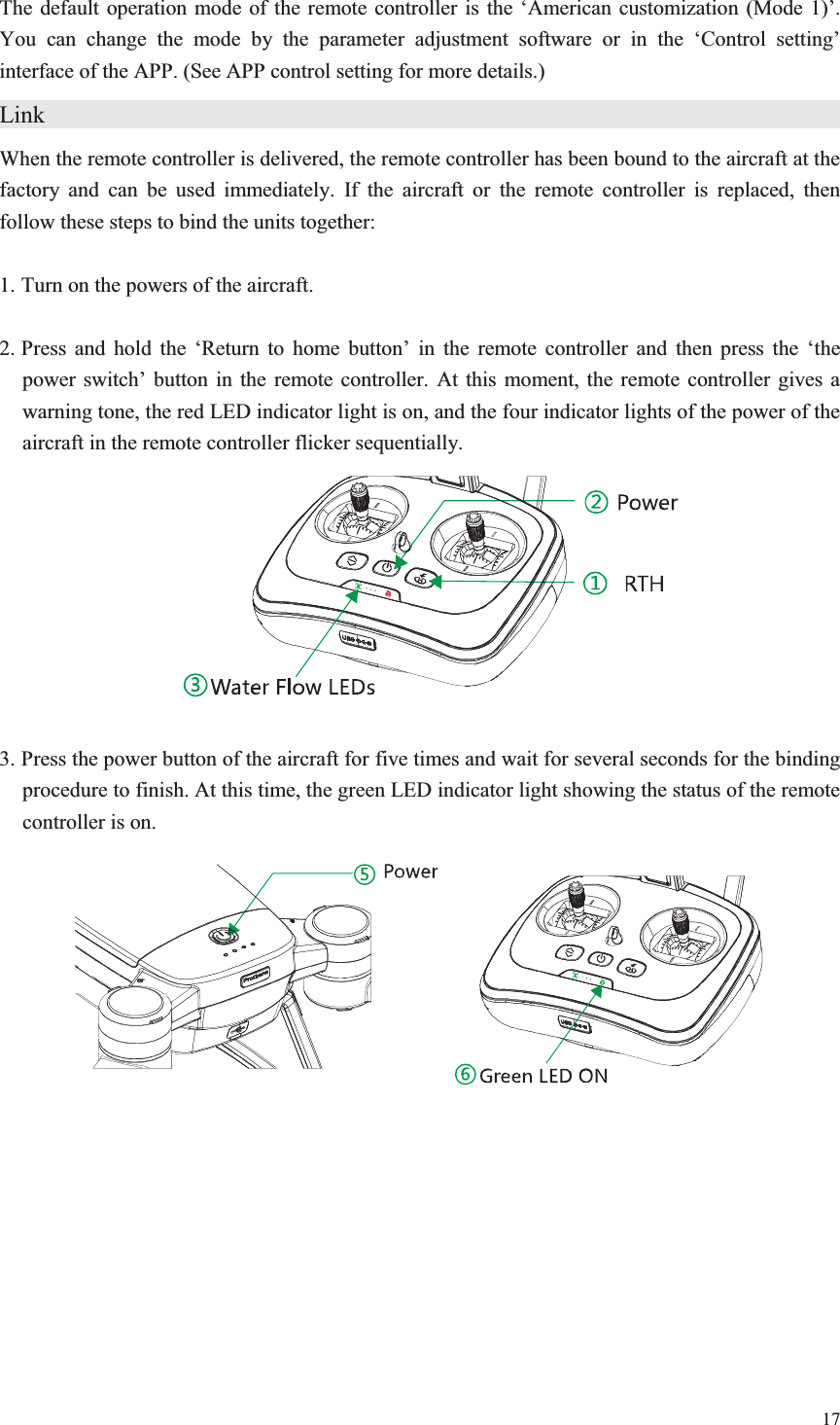 17  The default operation mode of the remote controller is the ‘American customization (Mode 1)’. You can change the mode by the parameter adjustment software or in the ‘Control setting’ interface of the APP. (See APP control setting for more details.) Link                      When the remote controller is delivered, the remote controller has been bound to the aircraft at the factory and can be used immediately. If the aircraft or the remote controller is replaced, then follow these steps to bind the units together:  1. Turn on the powers of the aircraft.  2. Press and hold the ‘Return to home button’ in the remote controller and then press the ‘the power switch’ button in the remote controller. At this moment, the remote controller gives a warning tone, the red LED indicator light is on, and the four indicator lights of the power of the aircraft in the remote controller flicker sequentially.    3. Press the power button of the aircraft for five times and wait for several seconds for the binding procedure to finish. At this time, the green LED indicator light showing the status of the remote controller is on.    