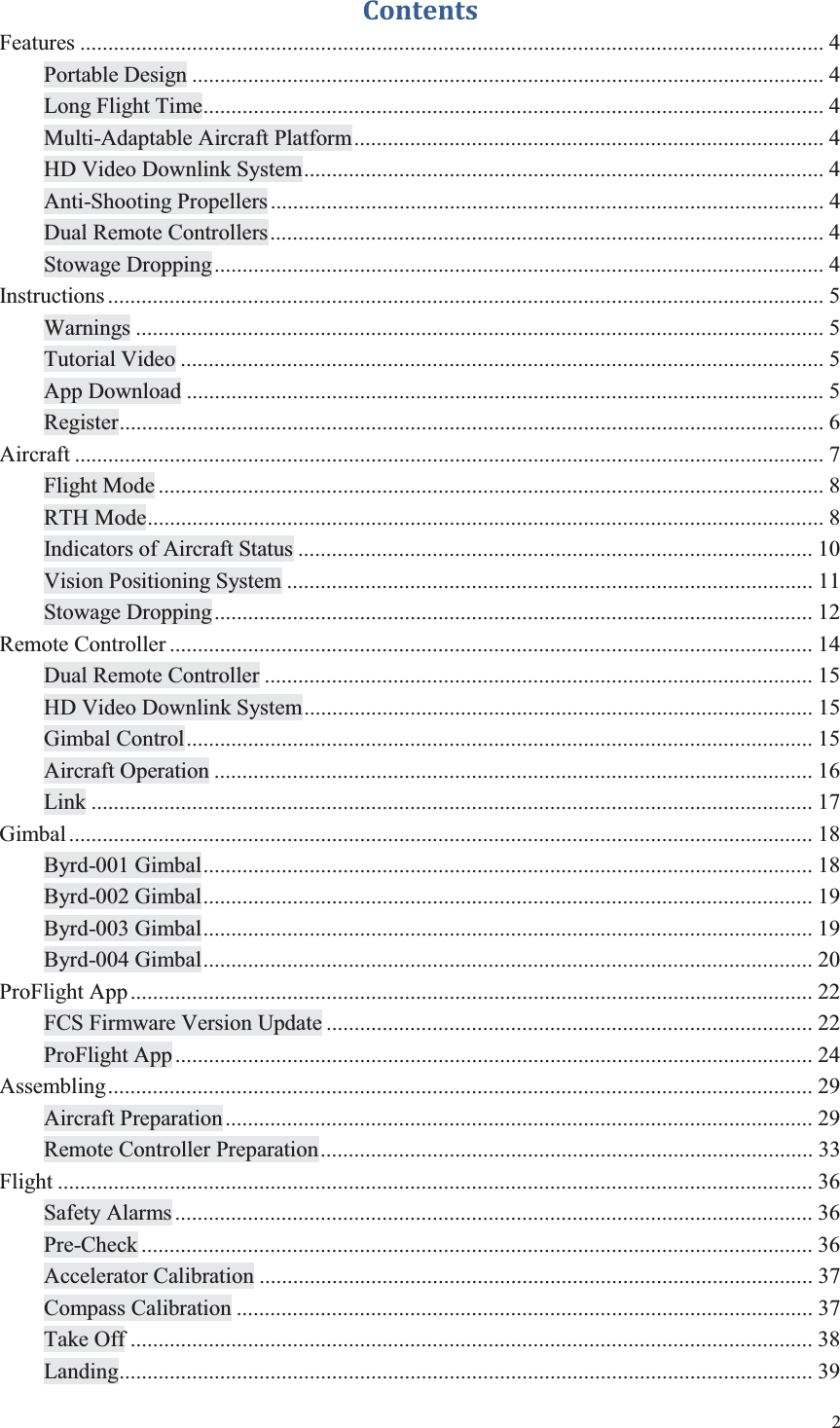 2  Contents Features ..................................................................................................................................... 4 Portable Design ................................................................................................................. 4 Long Flight Time ............................................................................................................... 4 Multi-Adaptable Aircraft Platform .................................................................................... 4 HD Video Downlink System ............................................................................................. 4 Anti-Shooting Propellers ................................................................................................... 4 Dual Remote Controllers ................................................................................................... 4 Stowage Dropping ............................................................................................................. 4 Instructions ................................................................................................................................ 5 Warnings ........................................................................................................................... 5 Tutorial Video ................................................................................................................... 5 App Download .................................................................................................................. 5 Register .............................................................................................................................. 6 Aircraft ...................................................................................................................................... 7 Flight Mode ....................................................................................................................... 8 RTH Mode ......................................................................................................................... 8 Indicators of Aircraft Status ............................................................................................ 10 Vision Positioning System .............................................................................................. 11 Stowage Dropping ........................................................................................................... 12 Remote Controller ................................................................................................................... 14 Dual Remote Controller .................................................................................................. 15 HD Video Downlink System ........................................................................................... 15 Gimbal Control ................................................................................................................ 15 Aircraft Operation ........................................................................................................... 16 Link ................................................................................................................................. 17 Gimbal ..................................................................................................................................... 18 Byrd-001 Gimbal ............................................................................................................. 18 Byrd-002 Gimbal ............................................................................................................. 19 Byrd-003 Gimbal ............................................................................................................. 19 Byrd-004 Gimbal ............................................................................................................. 20 ProFlight App .......................................................................................................................... 22 FCS Firmware Version Update ....................................................................................... 22 ProFlight App .................................................................................................................. 24 Assembling .............................................................................................................................. 29 Aircraft Preparation ......................................................................................................... 29 Remote Controller Preparation ........................................................................................ 33 Flight ....................................................................................................................................... 36 Safety Alarms .................................................................................................................. 36 Pre-Check ........................................................................................................................ 36 Accelerator Calibration ................................................................................................... 37 Compass Calibration ....................................................................................................... 37 Take Off .......................................................................................................................... 38 Landing ............................................................................................................................ 39 