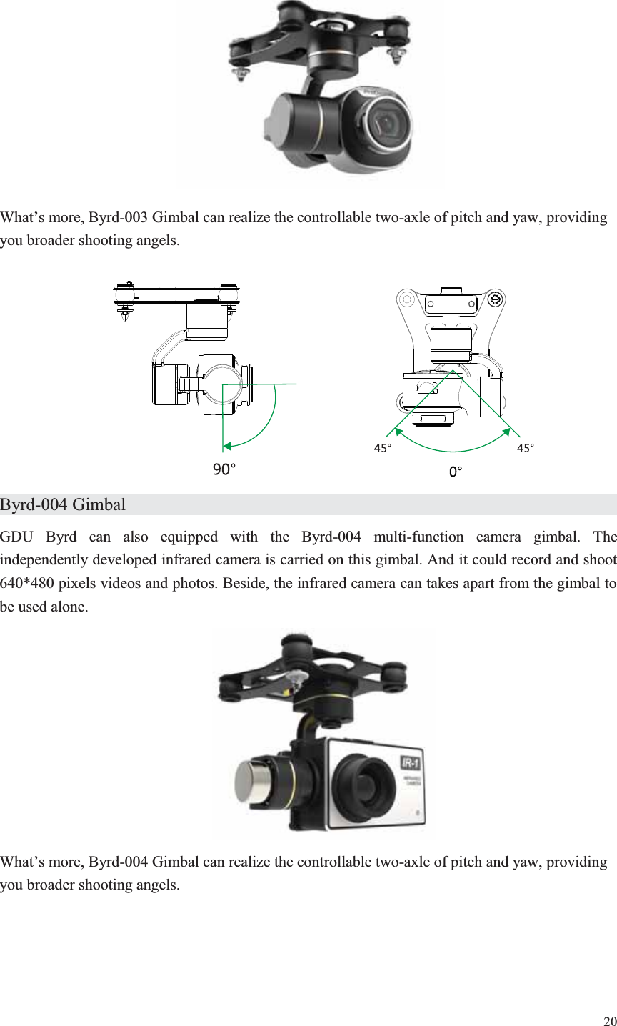20   What’s more, Byrd-003 Gimbal can realize the controllable two-axle of pitch and yaw, providing you broader shooting angels.   Byrd-004 Gimbal                   GDU Byrd can also equipped with the Byrd-004 multi-function camera gimbal. The independently developed infrared camera is carried on this gimbal. And it could record and shoot 640*480 pixels videos and photos. Beside, the infrared camera can takes apart from the gimbal to be used alone.  What’s more, Byrd-004 Gimbal can realize the controllable two-axle of pitch and yaw, providing you broader shooting angels. 