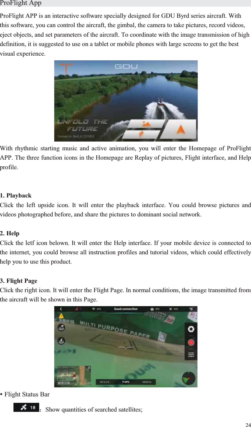 24  ProFlight App                    ProFlight APP is an interactive software specially designed for GDU Byrd series aircraft. With this software, you can control the aircraft, the gimbal, the camera to take pictures, record videos, eject objects, and set parameters of the aircraft. To coordinate with the image transmission of high definition, it is suggested to use on a tablet or mobile phones with large screens to get the best visual experience.  With rhythmic starting music and active animation, you will enter the Homepage of ProFlight APP. The three function icons in the Homepage are Replay of pictures, Flight interface, and Help profile.   1. Playback Click the left upside icon. It will enter the playback interface. You could browse pictures and videos photographed before, and share the pictures to dominant social network.  2. Help Click the letf icon belown. It will enter the Help interface. If your mobile device is connected to the internet, you could browse all instruction profiles and tutorial videos, which could effectively help you to use this product.  3. Flight Page Click the right icon. It will enter the Flight Page. In normal conditions, the image transmitted from the aircraft will be shown in this Page.  y Flight Status Bar  ˖Show quantities of searched satellites; 