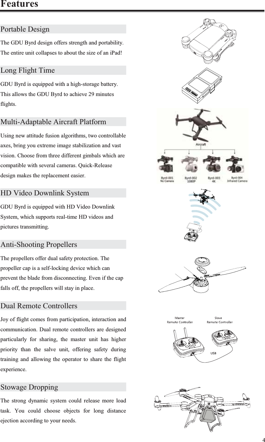 4  Features Portable Design         The GDU Byrd design offers strength and portability. The entire unit collapses to about the size of an iPad! Long Flight Time        GDU Byrd is equipped with a high-storage battery. This allows the GDU Byrd to achieve 29 minutes flights. Multi-Adaptable Aircraft Platform        Using new attitude fusion algorithms, two controllable axes, bring you extreme image stabilization and vast vision. Choose from three different gimbals which are compatible with several cameras. Quick-Release design makes the replacement easier. HD Video Downlink System           GDU Byrd is equipped with HD Video Downlink System, which supports real-time HD videos and pictures transmitting. Anti-Shooting Propellers       The propellers offer dual safety protection. The propeller cap is a self-locking device which can prevent the blade from disconnecting. Even if the cap falls off, the propellers will stay in place. Dual Remote Controllers       Joy of flight comes from participation, interaction and communication. Dual remote controllers are designed particularly for sharing, the master unit has higher priority than the salve unit, offering safety during training and allowing the operator to share the flight experience. Stowage Dropping        The strong dynamic system could release more load task. You could choose objects for long distance ejection according to your needs.             