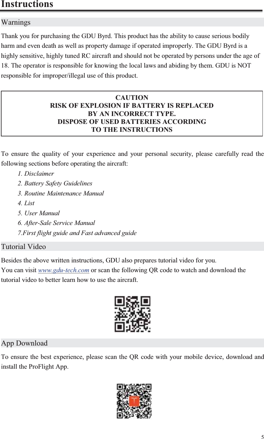 5  CAUTION RISK OF EXPLOSION IF BATTERY IS REPLACED   BY AN INCORRECT TYPE. DISPOSE OF USED BATTERIES ACCORDING   TO THE INSTRUCTIONS Instructions Warnings                     Thank you for purchasing the GDU Byrd. This product has the ability to cause serious bodily harm and even death as well as property damage if operated improperly. The GDU Byrd is a highly sensitive, highly tuned RC aircraft and should not be operated by persons under the age of 18. The operator is responsible for knowing the local laws and abiding by them. GDU is NOT   responsible for improper/illegal use of this product.  To ensure the quality of your experience and your personal security, please carefully read the following sections before operating the aircraft: 1. Disclaimer 2. Battery Safety Guidelines 3. Routine Maintenance Manual 4. List 5. User Manual 6. After-Sale Service Manual 7.First flight guide and Fast advanced guide Tutorial Video                    Besides the above written instructions, GDU also prepares tutorial video for you.   You can visit www.gdu-tech.com or scan the following QR code to watch and download the tutorial video to better learn how to use the aircraft.   App Download                    To ensure the best experience, please scan the QR code with your mobile device, download and install the ProFlight App.    