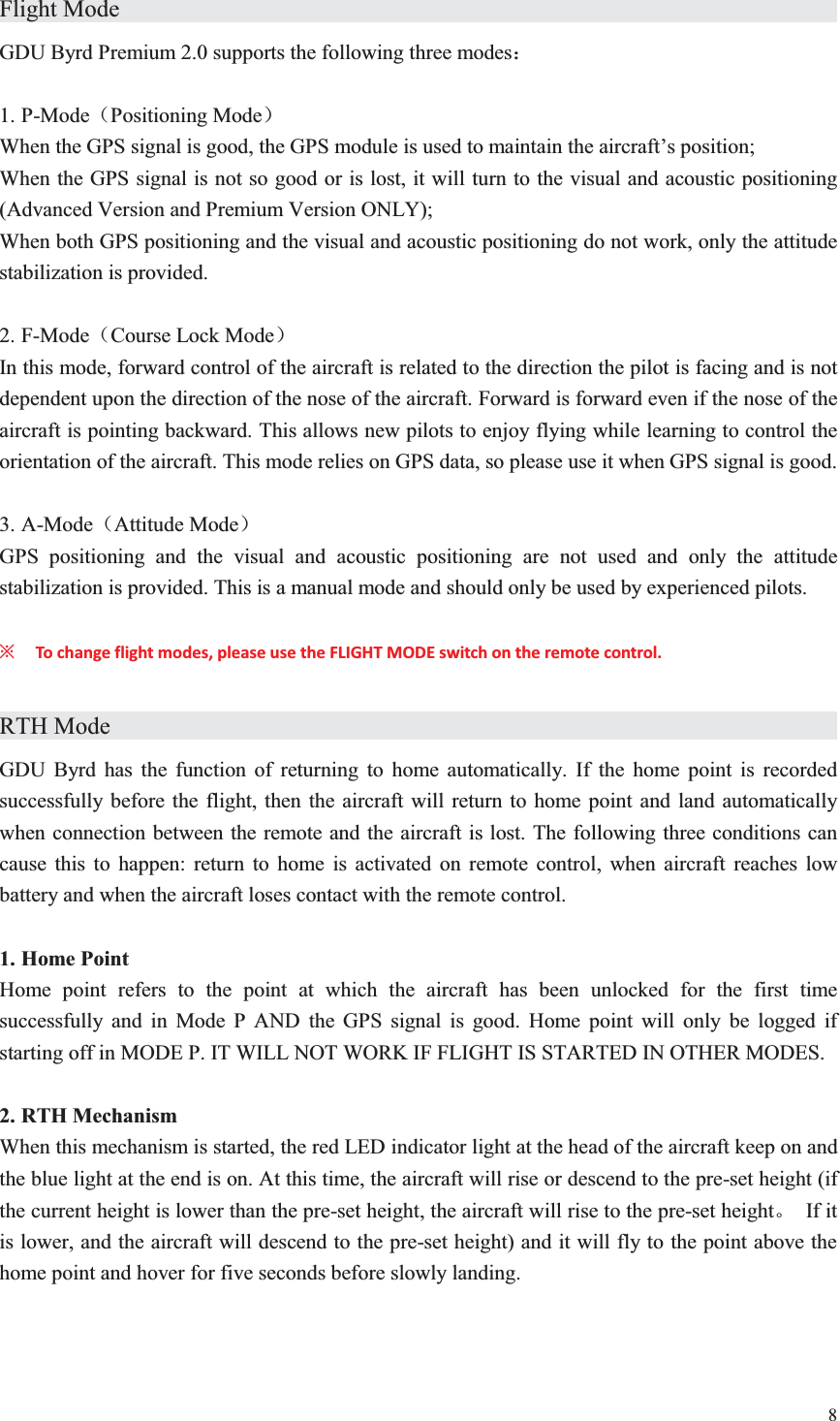 8  Flight Mode                     GDU Byrd Premium 2.0 supports the following three modes˖  1. P-Mode˄Positioning Mode˅ When the GPS signal is good, the GPS module is used to maintain the aircraft’s position; When the GPS signal is not so good or is lost, it will turn to the visual and acoustic positioning (Advanced Version and Premium Version ONLY); When both GPS positioning and the visual and acoustic positioning do not work, only the attitude stabilization is provided.  2. F-Mode˄Course Lock Mode˅ In this mode, forward control of the aircraft is related to the direction the pilot is facing and is not dependent upon the direction of the nose of the aircraft. Forward is forward even if the nose of the aircraft is pointing backward. This allows new pilots to enjoy flying while learning to control the orientation of the aircraft. This mode relies on GPS data, so please use it when GPS signal is good.  3. A-Mode˄Attitude Mode˅ GPS positioning and the visual and acoustic positioning are not used and only the attitude stabilization is provided. This is a manual mode and should only be used by experienced pilots.  ȤTo change flight modes, please use the FLIGHT MODE switch on the remote control.    RTH Mode                     GDU Byrd has the function of returning to home automatically. If the home point is recorded successfully before the flight, then the aircraft will return to home point and land automatically when connection between the remote and the aircraft is lost. The following three conditions can cause this to happen: return to home is activated on remote control, when aircraft reaches low battery and when the aircraft loses contact with the remote control.  1. Home Point Home point refers to the point at which the aircraft has been unlocked for the first time successfully and in Mode P AND the GPS signal is good. Home point will only be logged if starting off in MODE P. IT WILL NOT WORK IF FLIGHT IS STARTED IN OTHER MODES.  2. RTH Mechanism When this mechanism is started, the red LED indicator light at the head of the aircraft keep on and the blue light at the end is on. At this time, the aircraft will rise or descend to the pre-set height (if the current height is lower than the pre-set height, the aircraft will rise to the pre-set heightǄ If it is lower, and the aircraft will descend to the pre-set height) and it will fly to the point above the home point and hover for five seconds before slowly landing. 