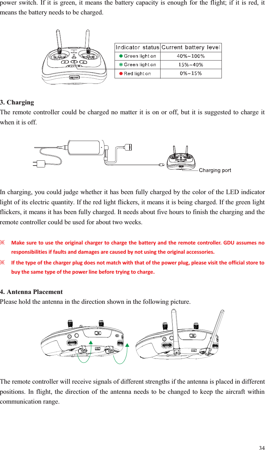 34  power switch. If it is green, it means the battery capacity is enough for the flight; if it is red, it means the battery needs to be charged.    3. Charging The remote controller could be charged no matter it is on or off, but it is suggested to charge it when it is off.    In charging, you could judge whether it has been fully charged by the color of the LED indicator light of its electric quantity. If the red light flickers, it means it is being charged. If the green light flickers, it means it has been fully charged. It needs about five hours to finish the charging and the remote controller could be used for about two weeks.  ȤMake sure to use the original charger to charge the battery and the remote controller. GDU assumes no responsibilities if faults and damages are caused by not using the original accessories. ȤIf the type of the charger plug does not match with that of the power plug, please visit the official store to buy the same type of the power line before trying to charge.  4. Antenna Placement Please hold the antenna in the direction shown in the following picture.    The remote controller will receive signals of different strengths if the antenna is placed in different positions. In flight, the direction of the antenna needs to be changed to keep the aircraft within communication range.  