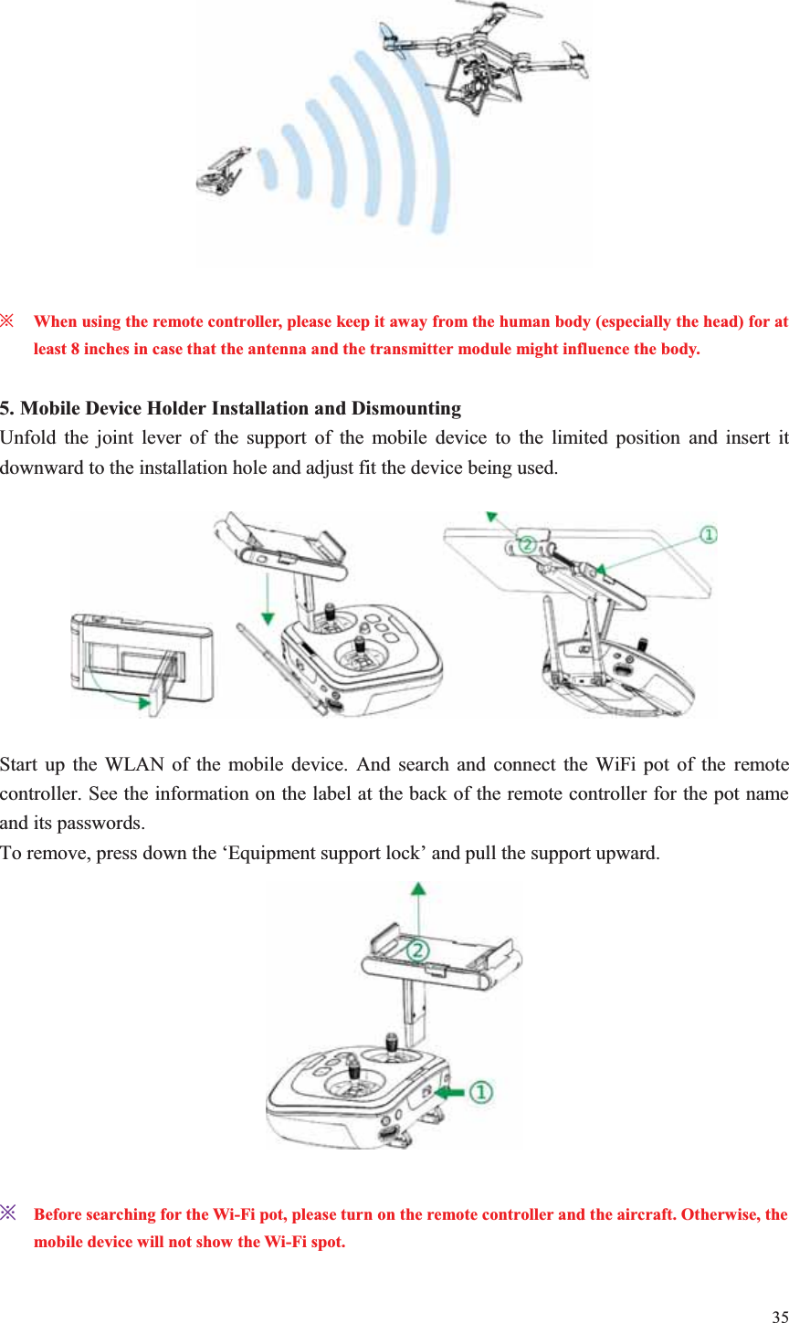 35    ȤWhen using the remote controller, please keep it away from the human body (especially the head) for at least 8 inches in case that the antenna and the transmitter module might influence the body.  5. Mobile Device Holder Installation and Dismounting Unfold the joint lever of the support of the mobile device to the limited position and insert it downward to the installation hole and adjust fit the device being used.    Start up the WLAN of the mobile device. And search and connect the WiFi pot of the remote controller. See the information on the label at the back of the remote controller for the pot name and its passwords. To remove, press down the ‘Equipment support lock’ and pull the support upward.   ȤBefore searching for the Wi-Fi pot, please turn on the remote controller and the aircraft. Otherwise, the mobile device will not show the Wi-Fi spot.  