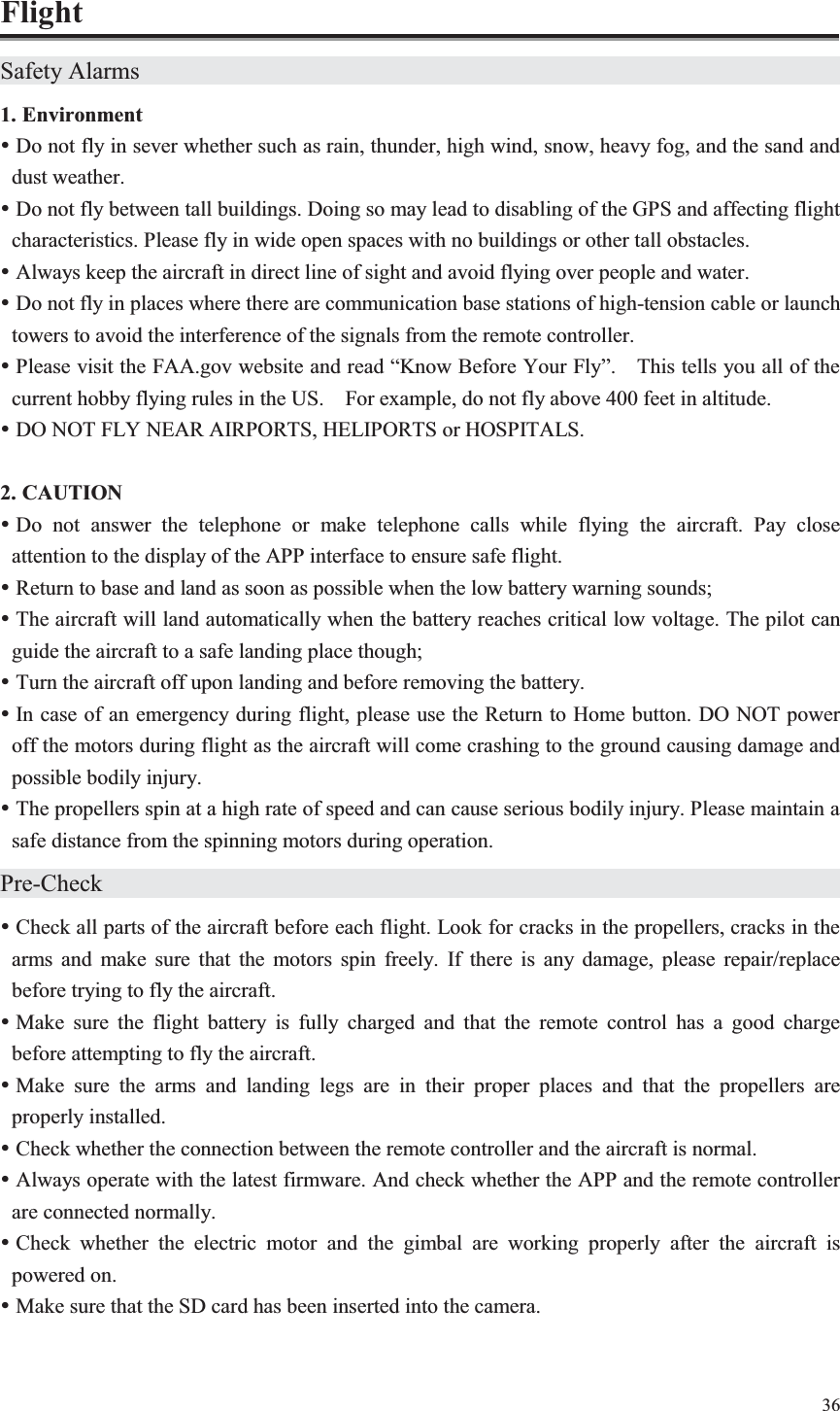 36  Flight Safety Alarms                    1. Environment y Do not fly in sever whether such as rain, thunder, high wind, snow, heavy fog, and the sand and dust weather. y Do not fly between tall buildings. Doing so may lead to disabling of the GPS and affecting flight characteristics. Please fly in wide open spaces with no buildings or other tall obstacles. y Always keep the aircraft in direct line of sight and avoid flying over people and water. y Do not fly in places where there are communication base stations of high-tension cable or launch towers to avoid the interference of the signals from the remote controller. y Please visit the FAA.gov website and read “Know Before Your Fly”.    This tells you all of the current hobby flying rules in the US.    For example, do not fly above 400 feet in altitude. y DO NOT FLY NEAR AIRPORTS, HELIPORTS or HOSPITALS.  2. CAUTION y Do not answer the telephone or make telephone calls while flying the aircraft. Pay close attention to the display of the APP interface to ensure safe flight. y Return to base and land as soon as possible when the low battery warning sounds; y The aircraft will land automatically when the battery reaches critical low voltage. The pilot can guide the aircraft to a safe landing place though; y Turn the aircraft off upon landing and before removing the battery. y In case of an emergency during flight, please use the Return to Home button. DO NOT power off the motors during flight as the aircraft will come crashing to the ground causing damage and possible bodily injury. y The propellers spin at a high rate of speed and can cause serious bodily injury. Please maintain a safe distance from the spinning motors during operation. Pre-Check                     y Check all parts of the aircraft before each flight. Look for cracks in the propellers, cracks in the arms and make sure that the motors spin freely. If there is any damage, please repair/replace before trying to fly the aircraft. y Make sure the flight battery is fully charged and that the remote control has a good charge before attempting to fly the aircraft. y Make sure the arms and landing legs are in their proper places and that the propellers are properly installed. y Check whether the connection between the remote controller and the aircraft is normal. y Always operate with the latest firmware. And check whether the APP and the remote controller are connected normally. y Check whether the electric motor and the gimbal are working properly after the aircraft is powered on. y Make sure that the SD card has been inserted into the camera. 