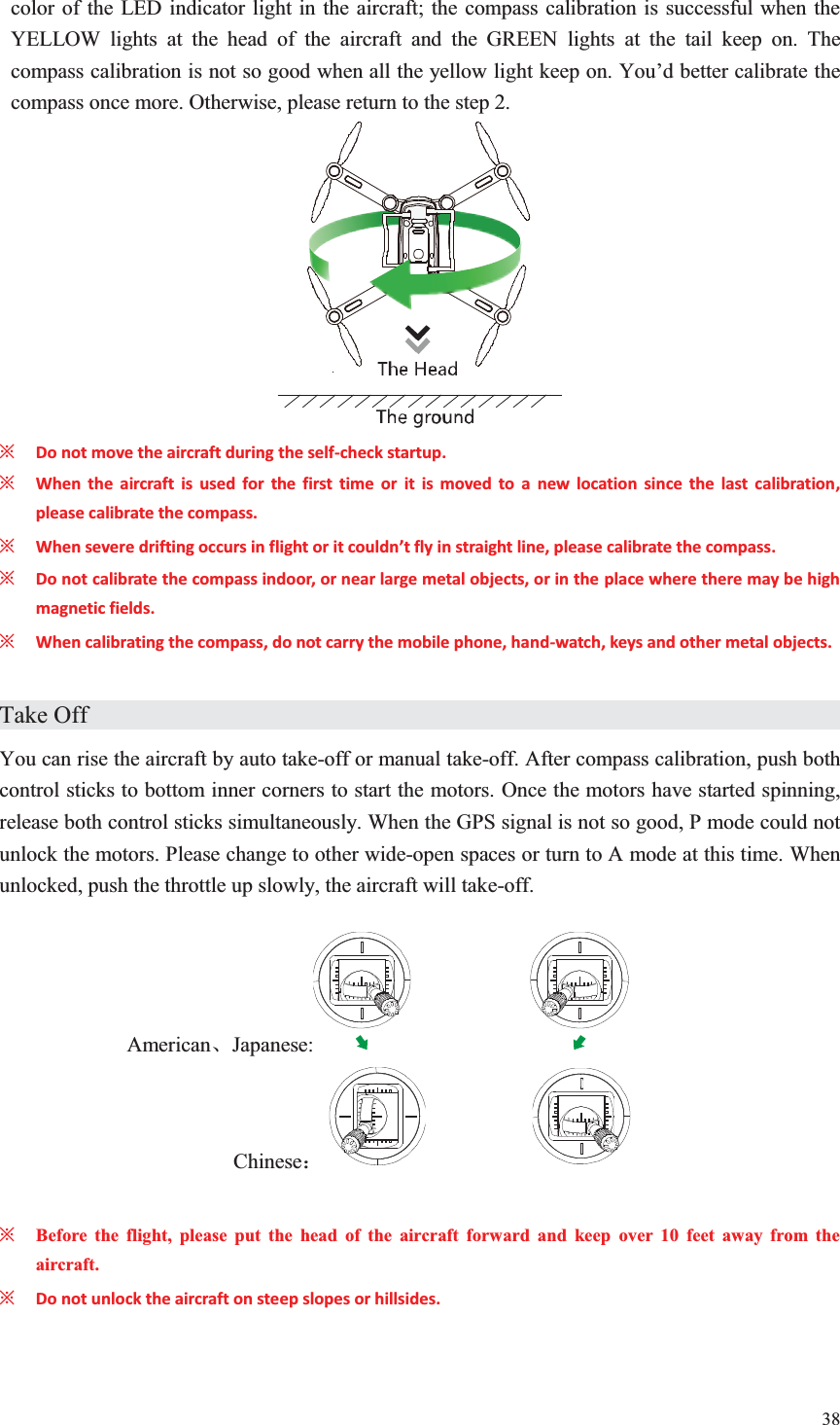 38  color of the LED indicator light in the aircraft; the compass calibration is successful when the YELLOW lights at the head of the aircraft and the GREEN lights at the tail keep on. The compass calibration is not so good when all the yellow light keep on. You’d better calibrate the compass once more. Otherwise, please return to the step 2.  ȤDo not move the aircraft during the self-check startup. ȤWhen the aircraft is used for the first time or it is moved to a new location since the last calibration, please calibrate the compass. ȤWhen severe drifting occurs in flight or it couldn’t fly in straight line, please calibrate the compass. ȤDo not calibrate the compass indoor, or near large metal objects, or in the place where there may be high magnetic fields. ȤWhen calibrating the compass, do not carry the mobile phone, hand-watch, keys and other metal objects.  Take Off                     You can rise the aircraft by auto take-off or manual take-off. After compass calibration, push both control sticks to bottom inner corners to start the motors. Once the motors have started spinning, release both control sticks simultaneously. When the GPS signal is not so good, P mode could not unlock the motors. Please change to other wide-open spaces or turn to A mode at this time. When unlocked, push the throttle up slowly, the aircraft will take-off.  AmericanǃJapanese:    Chinese˖             ȤBefore the flight, please put the head of the aircraft forward and keep over 10 feet away from the aircraft. ȤDo not unlock the aircraft on steep slopes or hillsides.  