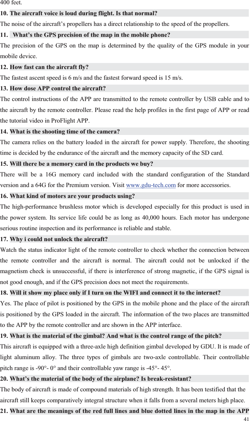 41  400 feet. 10. The aircraft voice is loud during flight. Is that normal?           The noise of the aircraft’s propellers has a direct relationship to the speed of the propellers. 11.  What’s the GPS precision of the map in the mobile phone?                   The precision of the GPS on the map is determined by the quality of the GPS module in your mobile device. 12. How fast can the aircraft fly?                The fastest ascent speed is 6 m/s and the fastest forward speed is 15 m/s. 13. How dose APP control the aircraft?               The control instructions of the APP are transmitted to the remote controller by USB cable and to the aircraft by the remote controller. Please read the help profiles in the first page of APP or read the tutorial video in ProFlight APP. 14. What is the shooting time of the camera?              The camera relies on the battery loaded in the aircraft for power supply. Therefore, the shooting time is decided by the endurance of the aircraft and the memory capacity of the SD card. 15. Will there be a memory card in the products we buy?                     There will be a 16G memory card included with the standard configuration of the Standard version and a 64G for the Premium version. Visit www.gdu-tech.com for more accessories. 16. What kind of motors are your products using?             The high-performance brushless motor which is developed especially for this product is used in the power system. Its service life could be as long as 40,000 hours. Each motor has undergone serious routine inspection and its performance is reliable and stable. 17. Why i could not unlock the aircraft?               Watch the status indicator light of the remote controller to check whether the connection between the remote controller and the aircraft is normal. The aircraft could not be unlocked if the magnetism check is unsuccessful, if there is interference of strong magnetic, if the GPS signal is not good enough, and if the GPS precision does not meet the requirements. 18. Will it show my place only if I turn on the WIFI and connect it to the internet?           Yes. The place of pilot is positioned by the GPS in the mobile phone and the place of the aircraft is positioned by the GPS loaded in the aircraft. The information of the two places are transmitted to the APP by the remote controller and are shown in the APP interface. 19. What is the material of the gimbal? And what is the control range of the pitch?           This aircraft is equipped with a three-axle high definition gimbal developed by GDU. It is made of light aluminum alloy. The three types of gimbals are two-axle controllable. Their controllable pitch range is -90°- 0° and their controllable yaw range is -45°- 45°. 20. What’s the material of the body of the airplane? Is break-resistant?         The body of aircraft is made of compound materials of high strength. It has been testified that the aircraft still keeps comparatively integral structure when it falls from a several meters high place. 21. What are the meanings of the red full lines and blue dotted lines in the map in the APP 