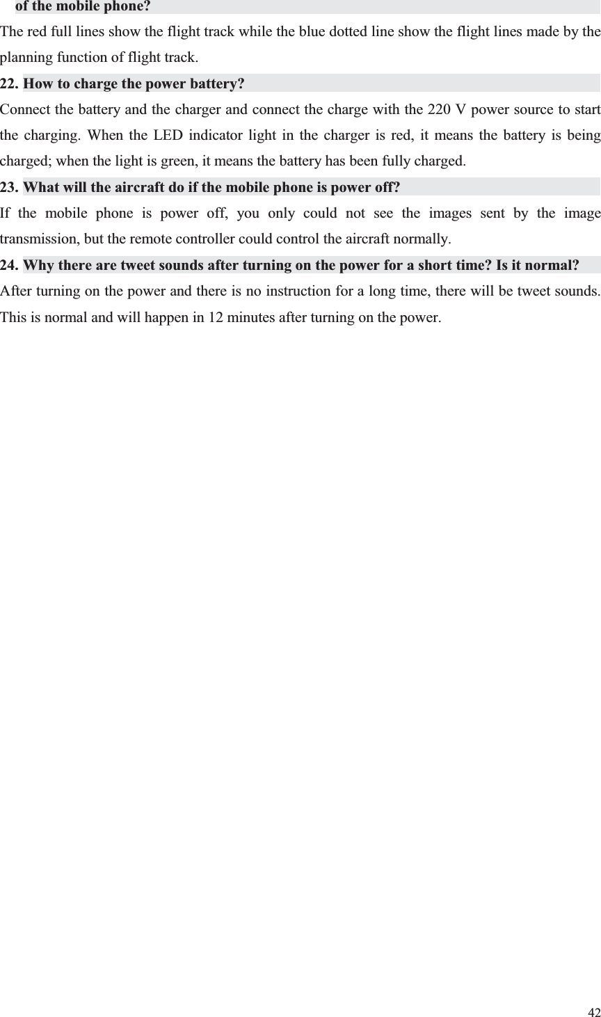 42  of the mobile phone?                   The red full lines show the flight track while the blue dotted line show the flight lines made by the planning function of flight track. 22. How to charge the power battery?               Connect the battery and the charger and connect the charge with the 220 V power source to start the charging. When the LED indicator light in the charger is red, it means the battery is being charged; when the light is green, it means the battery has been fully charged. 23. What will the aircraft do if the mobile phone is power off?                     If the mobile phone is power off, you only could not see the images sent by the image transmission, but the remote controller could control the aircraft normally. 24. Why there are tweet sounds after turning on the power for a short time? Is it normal?       After turning on the power and there is no instruction for a long time, there will be tweet sounds. This is normal and will happen in 12 minutes after turning on the power.   