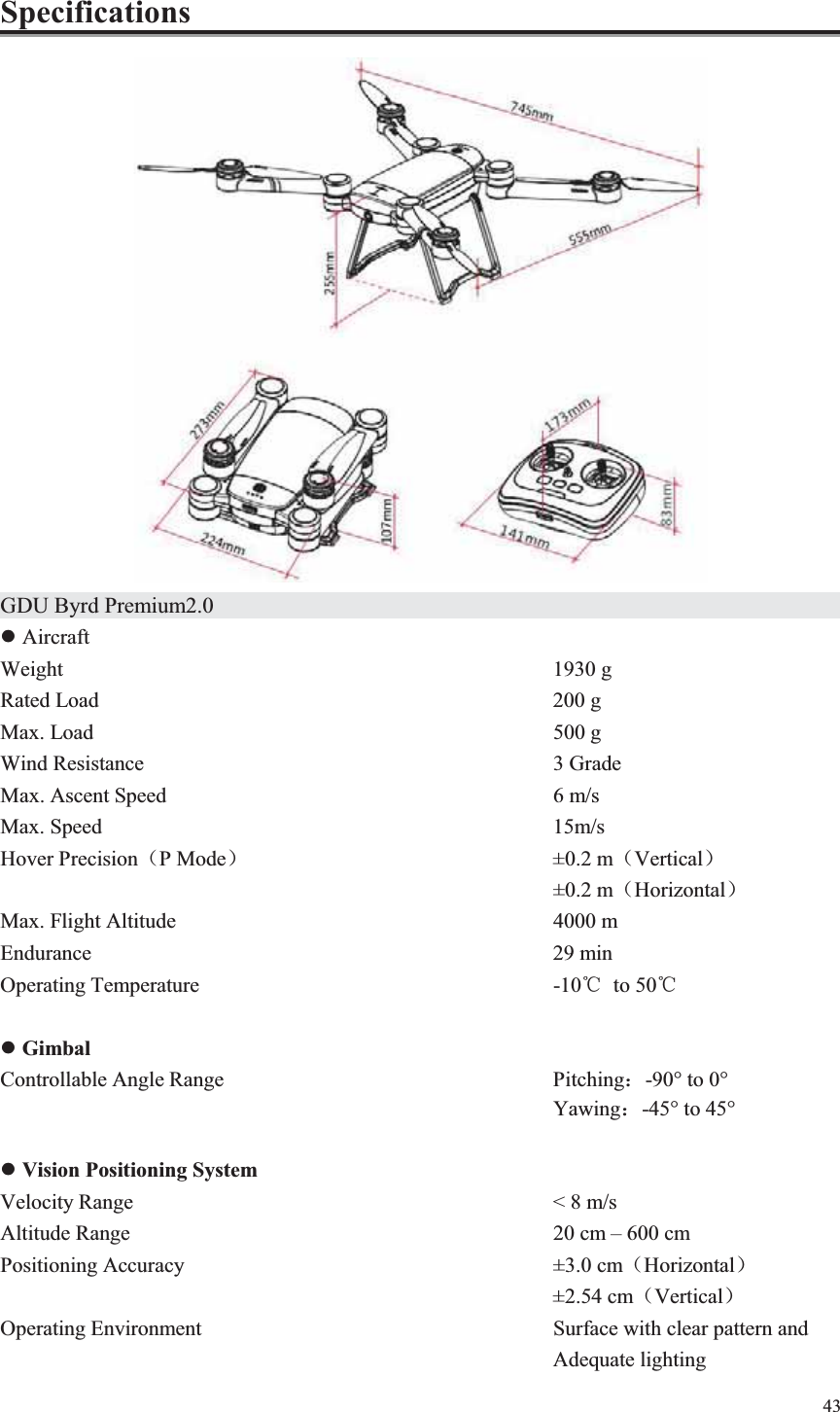 43  Specifications  GDU Byrd Premium2.0                  z Aircraft Weight             1930 g Rated Load           200 g Max. Load           500 g Wind Resistance          3 Grade Max. Ascent Speed          6 m/s Max. Speed           15m/s Hover Precision˄P Mode˅        ±0.2 m˄Vertical˅             ±0.2 m˄Horizontal˅ Max. Flight Altitude          4000 m Endurance                           29 min Operating Temperature         -10ć to 50ć  z Gimbal Controllable Angle Range        Pitching˖-90° to 0°   Yawing˖-45° to 45°  z Vision Positioning System Velocity Range          &lt; 8 m/s Altitude Range           20 cm – 600 cm Positioning Accuracy          ±3.0 cm˄Horizontal˅              ±2.54 cm˄Vertical˅ Operating Environment         Surface with clear pattern and               Adequate lighting 