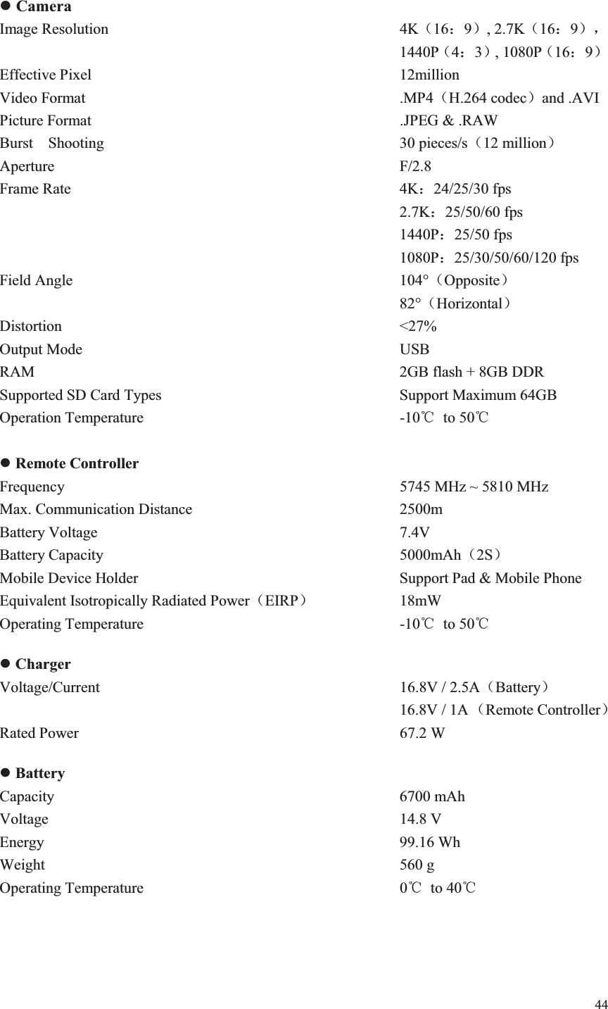 44   z Camera Image Resolution          4K˄16˖9˅, 2.7K˄16˖9˅ˈ              1440P˄4˖3˅, 1080P˄16˖9˅ Effective Pixel           12million Video Format           .MP4˄H.264 codec˅and .AVI Picture Format           .JPEG &amp; .RAW Burst  Shooting          30 pieces/s˄12 million˅ Aperture            F/2.8 Frame Rate           4K˖24/25/30 fps              2.7K˖25/50/60 fps              1440P˖25/50 fps              1080P˖25/30/50/60/120 fps Field Angle           104°˄Opposite˅              82°˄Horizontal˅ Distortion           &lt;27% Output Mode           USB RAM            2GB flash + 8GB DDR Supported SD Card Types        Support Maximum 64GB Operation Temperature         -10ć to 50ć  z Remote Controller Frequency              5745 MHz ~ 5810 MHz Max. Communication Distance       2500m Battery Voltage          7.4V Battery Capacity          5000mAh˄2S˅ Mobile Device Holder          Support Pad &amp; Mobile Phone Equivalent Isotropically Radiated Power˄EIRP˅     18mW Operating Temperature         -10ć to 50ć  z Charger Voltage/Current          16.8V / 2.5A˄Battery˅ 16.8V / 1A ˄Remote Controller˅  Rated Power           67.2 W  z Battery Capacity            6700 mAh Voltage            14.8 V Energy            99.16 Wh Weight            560 g Operating Temperature         0ć to 40ć   