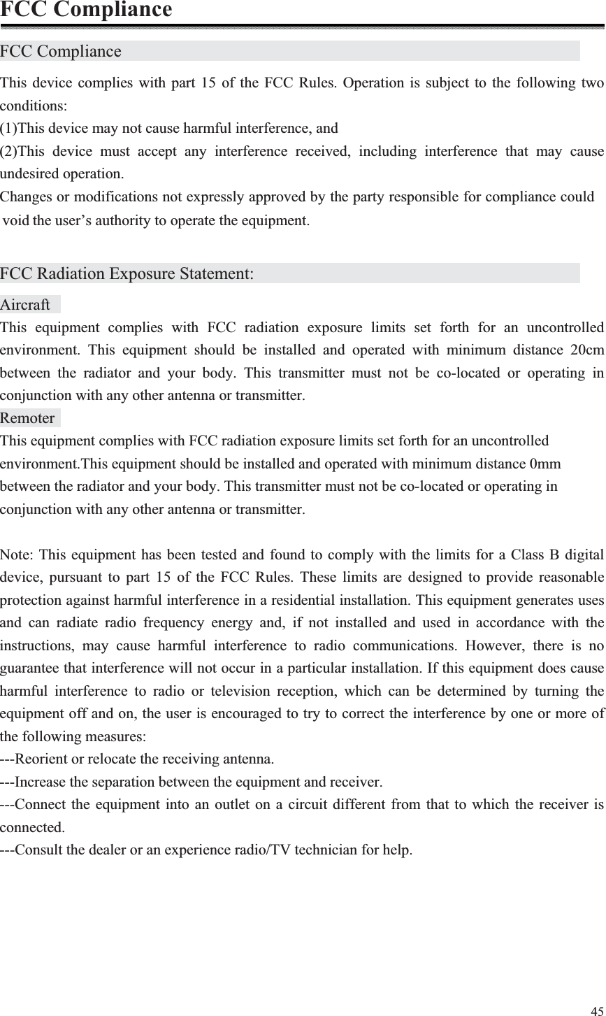 45  FCC Compliance FCC Compliance                 This device complies with part 15 of the FCC Rules. Operation is subject to the following two conditions: (1)This device may not cause harmful interference, and (2)This device must accept any interference received, including interference that may cause undesired operation. Changes or modifications not expressly approved by the party responsible for compliance couldthe user’s authority to operate the equipment.  FCC Radiation Exposure Statement:            Aircraft   This equipment complies with FCC radiation exposure limits set forth for an uncontrolled environment. This equipment should be installed and operated with minimum distance 20cm between the radiator and your body. This transmitter must not be co-located or operating in conjunction with any other antenna or transmitter. Remoter   This equipment complies with FCC radiation exposure limits set forth for an uncontrolled environment.This equipment should be installed and operated with minimum distance 0mm between the radiator and your body. This transmitter must not be co-located or operating in conjunction with any other antenna or transmitter.  Note: This equipment has been tested and found to comply with the limits for a Class B digital device, pursuant to part 15 of the FCC Rules. These limits are designed to provide reasonable protection against harmful interference in a residential installation. This equipment generates uses and can radiate radio frequency energy and, if not installed and used in accordance with the instructions, may cause harmful interference to radio communications. However, there is no guarantee that interference will not occur in a particular installation. If this equipment does cause harmful interference to radio or television reception, which can be determined by turning the equipment off and on, the user is encouraged to try to correct the interference by one or more of the following measures: ---Reorient or relocate the receiving antenna. ---Increase the separation between the equipment and receiver. ---Connect the equipment into an outlet on a circuit different from that to which the receiver is connected. ---Consult the dealer or an experience radio/TV technician for help.   void 