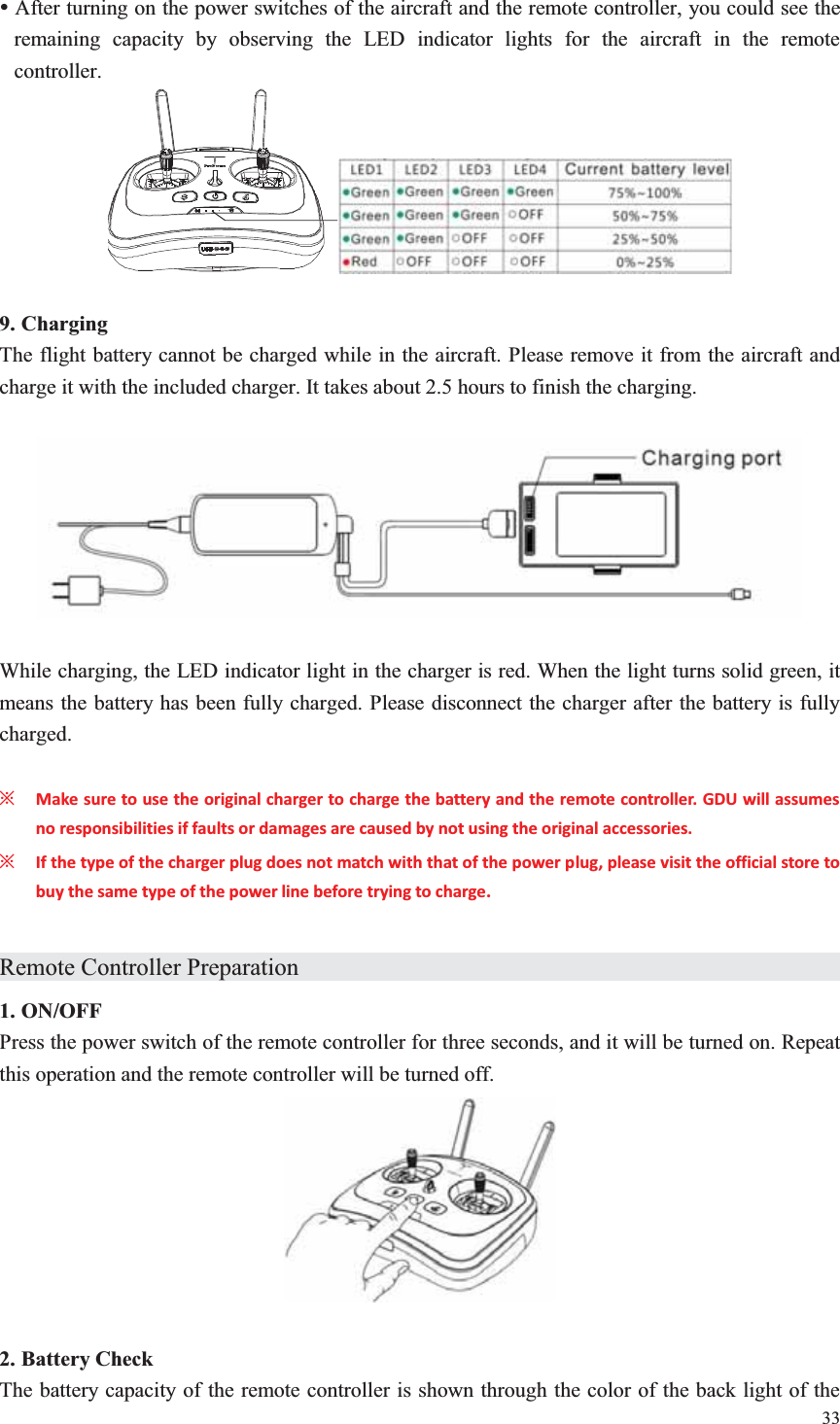 33  y After turning on the power switches of the aircraft and the remote controller, you could see the remaining capacity by observing the LED indicator lights for the aircraft in the remote controller.   9. Charging The flight battery cannot be charged while in the aircraft. Please remove it from the aircraft and charge it with the included charger. It takes about 2.5 hours to finish the charging.    While charging, the LED indicator light in the charger is red. When the light turns solid green, it means the battery has been fully charged. Please disconnect the charger after the battery is fully charged.  ȤMake sure to use the original charger to charge the battery and the remote controller. GDU will assumes no responsibilities if faults or damages are caused by not using the original accessories. ȤIf the type of the charger plug does not match with that of the power plug, please visit the official store to buy the same type of the power line before trying to charge.  Remote Controller Preparation                1. ON/OFF Press the power switch of the remote controller for three seconds, and it will be turned on. Repeat this operation and the remote controller will be turned off.   2. Battery Check The battery capacity of the remote controller is shown through the color of the back light of the 