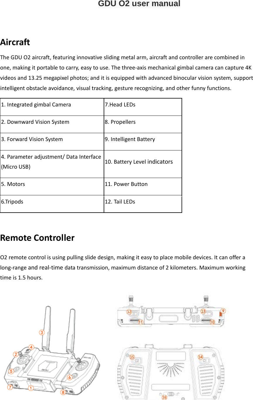 GDU O2 user manual  Aircraft  The GDU O2 aircraft, featuring innovative sliding metal arm, aircraft and controller are combined in one, making it portable to carry, easy to use. The three-axis mechanical gimbal camera can capture 4K videos and 13.25 megapixel photos; and it is equipped with advanced binocular vision system, support intelligent obstacle avoidance, visual tracking, gesture recognizing, and other funny functions. 1. Integrated gimbal Camera 7.Head LEDs 2. Downward Vision System  8. Propellers    3. Forward Vision System  9. Intelligent Battery 4. Parameter adjustment/ Data Interface (Micro USB)             10. Battery Level indicators 5. Motors  11. Power Button 6.Tripods  12. Tail LEDs  Remote Controller O2 remote control is using pulling slide design, making it easy to place mobile devices. It can offer a long-range and real-time data transmission, maximum distance of 2 kilometers. Maximum working time is 1.5 hours.   