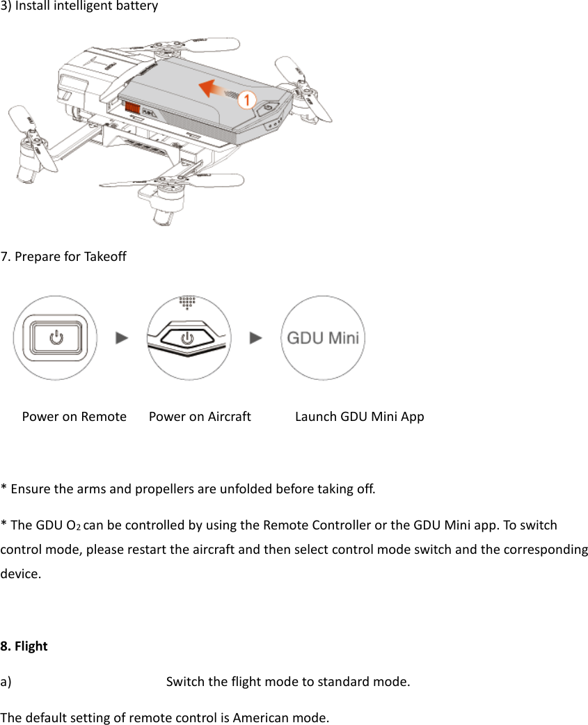  3) Install intelligent battery  7. Prepare for Takeoff  Power on Remote   Power on Aircraft      Launch GDU Mini App  * Ensure the arms and propellers are unfolded before taking off. * The GDU O2 can be controlled by using the Remote Controller or the GDU Mini app. To switch control mode, please restart the aircraft and then select control mode switch and the corresponding device.  8. Flight a) Switch the flight mode to standard mode. The default setting of remote control is American mode.    