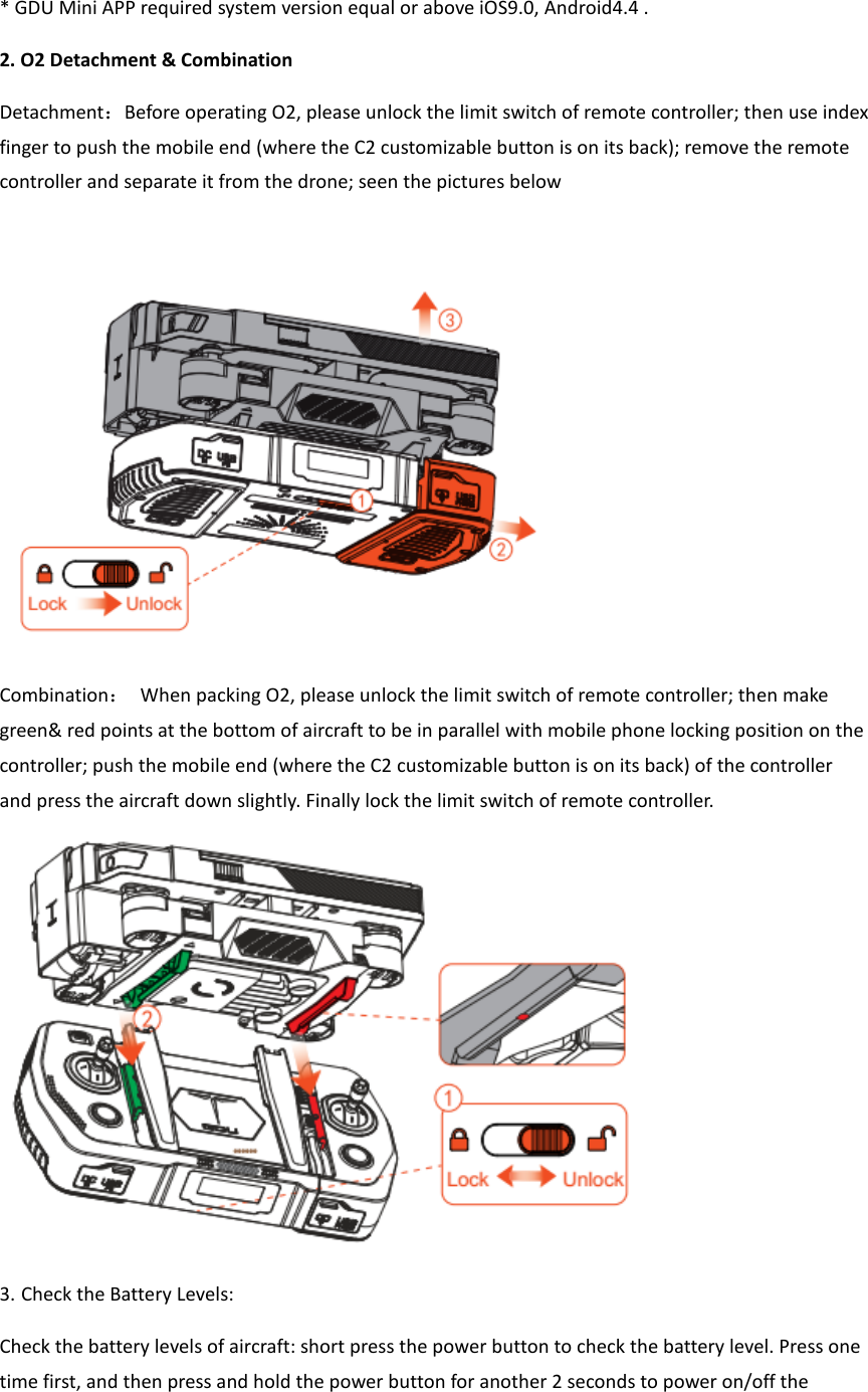  * GDU Mini APP required system version equal or above iOS9.0, Android4.4 . 2. O2 Detachment &amp; Combination Detachment：Before operating O2, please unlock the limit switch of remote controller; then use index finger to push the mobile end (where the C2 customizable button is on its back); remove the remote controller and separate it from the drone; seen the pictures below   Combination： When packing O2, please unlock the limit switch of remote controller; then make green&amp; red points at the bottom of aircraft to be in parallel with mobile phone locking position on the controller; push the mobile end (where the C2 customizable button is on its back) of the controller and press the aircraft down slightly. Finally lock the limit switch of remote controller.  3. Check the Battery Levels:   Check the battery levels of aircraft: short press the power button to check the battery level. Press one time first, and then press and hold the power button for another 2 seconds to power on/off the 