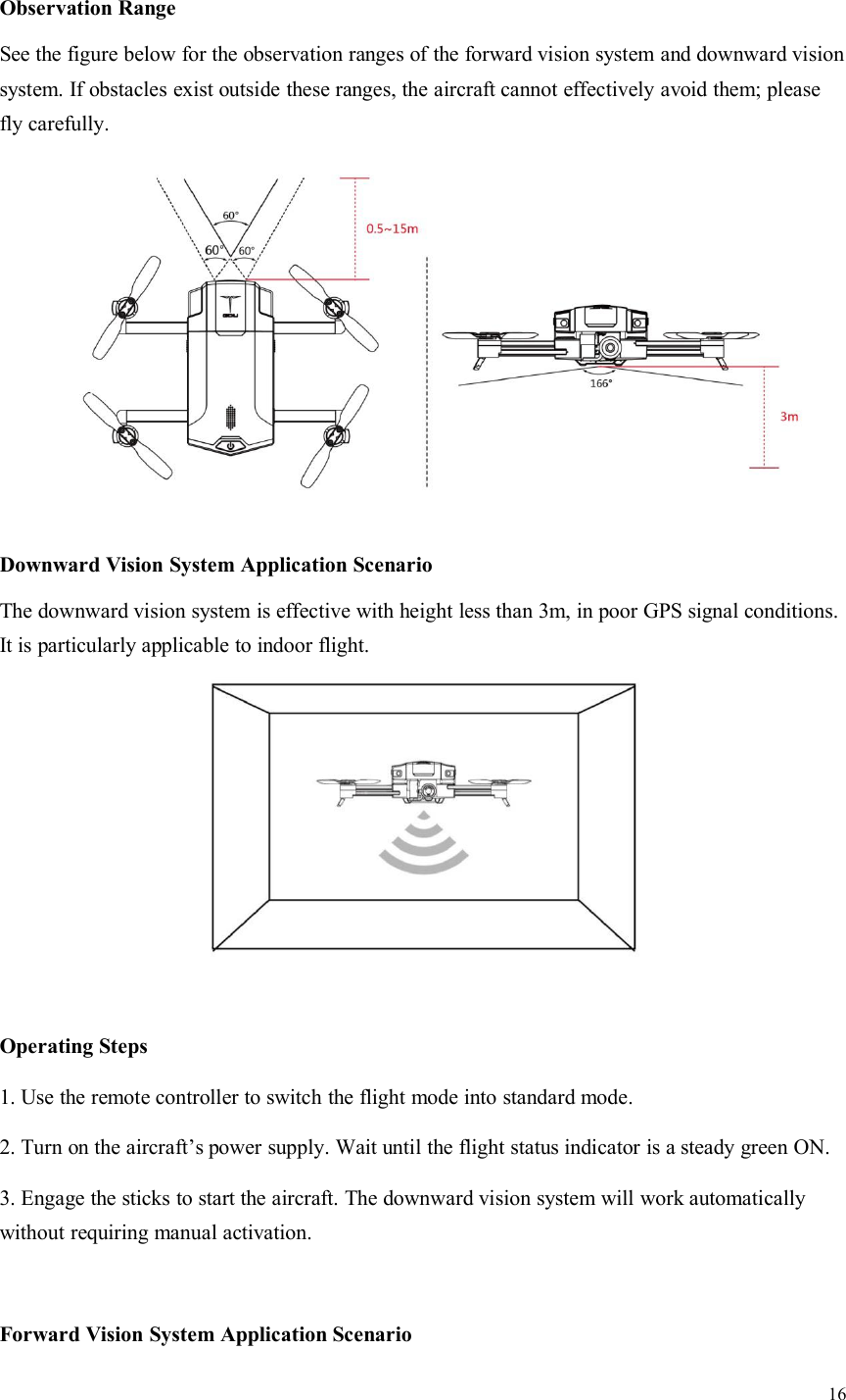 16Observation RangeSee the figure below for the observation ranges of the forward vision system and downward visionsystem. If obstacles exist outside these ranges, the aircraft cannot effectively avoid them; pleasefly carefully.Downward Vision System Application ScenarioThe downward vision system is effective with height less than 3m, in poor GPS signal conditions.It is particularly applicable to indoor flight.Operating Steps1. Use the remote controller to switch the flight mode into standard mode.2. Turn on the aircraft’s power supply. Wait until the flight status indicator is a steady green ON.3. Engage the sticks to start the aircraft. The downward vision system will work automaticallywithout requiring manual activation.Forward Vision System Application Scenario