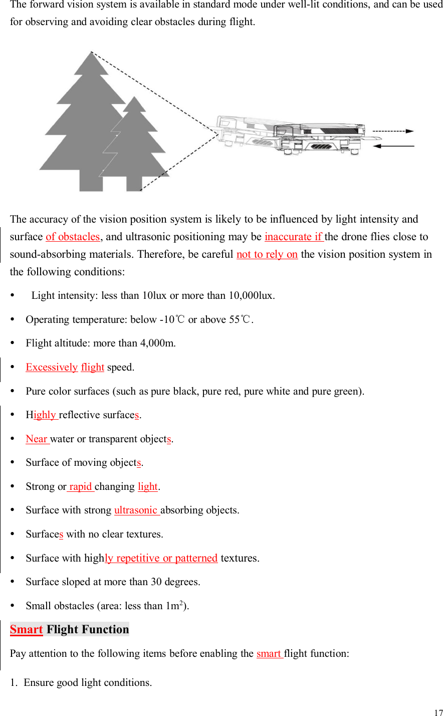 17The forward vision system is available in standard mode under well-lit conditions, and can be usedfor observing and avoiding clear obstacles during flight.The accuracy of the vision position system is likely to be influenced by light intensity andsurface of obstacles, and ultrasonic positioning may be inaccurate if the drone flies close tosound-absorbing materials. Therefore, be careful not to rely on the vision position system inthe following conditions:Light intensity: less than 10lux or more than 10,000lux.Operating temperature: below -10℃or above 55℃.Flight altitude: more than 4,000m.Excessively flight speed.Pure color surfaces (such as pure black, pure red, pure white and pure green).Highly reflective surfaces.Near water or transparent objects.Surface of moving objects.Strong or rapid changing light.Surface with strong ultrasonic absorbing objects.Surfaceswith no clear textures.Surface with highly repetitive or patterned textures.Surface sloped at more than 30 degrees.Small obstacles (area: less than 1m2).Smart Flight FunctionPay attention to the following items before enabling the smart flight function:1. Ensure good light conditions.