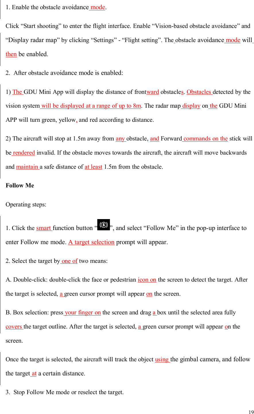 191. Enable the obstacle avoidance mode.Click “Start shooting” to enter the flight interface. Enable “Vision-based obstacle avoidance” and“Display radar map” by clicking “Settings” - “Flight setting”. The obstacle avoidance mode willthen be enabled.2. After obstacle avoidance mode is enabled:1) The GDU Mini App will display the distance of frontward obstacles.Obstacles detected by thevision system will be displayed at a range of up to 8m. The radar map display on the GDU MiniAPP will turn green, yellow,and red according to distance.2) The aircraft will stop at 1.5m away from any obstacle, and Forward commands on the stick willbe rendered invalid. If the obstacle moves towards the aircraft, the aircraft will move backwardsand maintain a safe distance of at least 1.5m from the obstacle.Follow MeOperating steps:1. Click the smart function button “ ”, and select “Follow Me” in the pop-up interface toenter Follow me mode. A target selection prompt will appear.2. Select the target by one of two means:A. Double-click: double-click the face or pedestrian icon on the screen to detect the target. Afterthe target is selected, agreen cursor prompt will appear on the screen.B. Box selection: press your finger on the screen and drag abox until the selected area fullycovers the target outline. After the target is selected, agreen cursor prompt will appear on thescreen.Once the target is selected, the aircraft will track the object using the gimbal camera, and followthe target at a certain distance.3. Stop Follow Me mode or reselect the target.