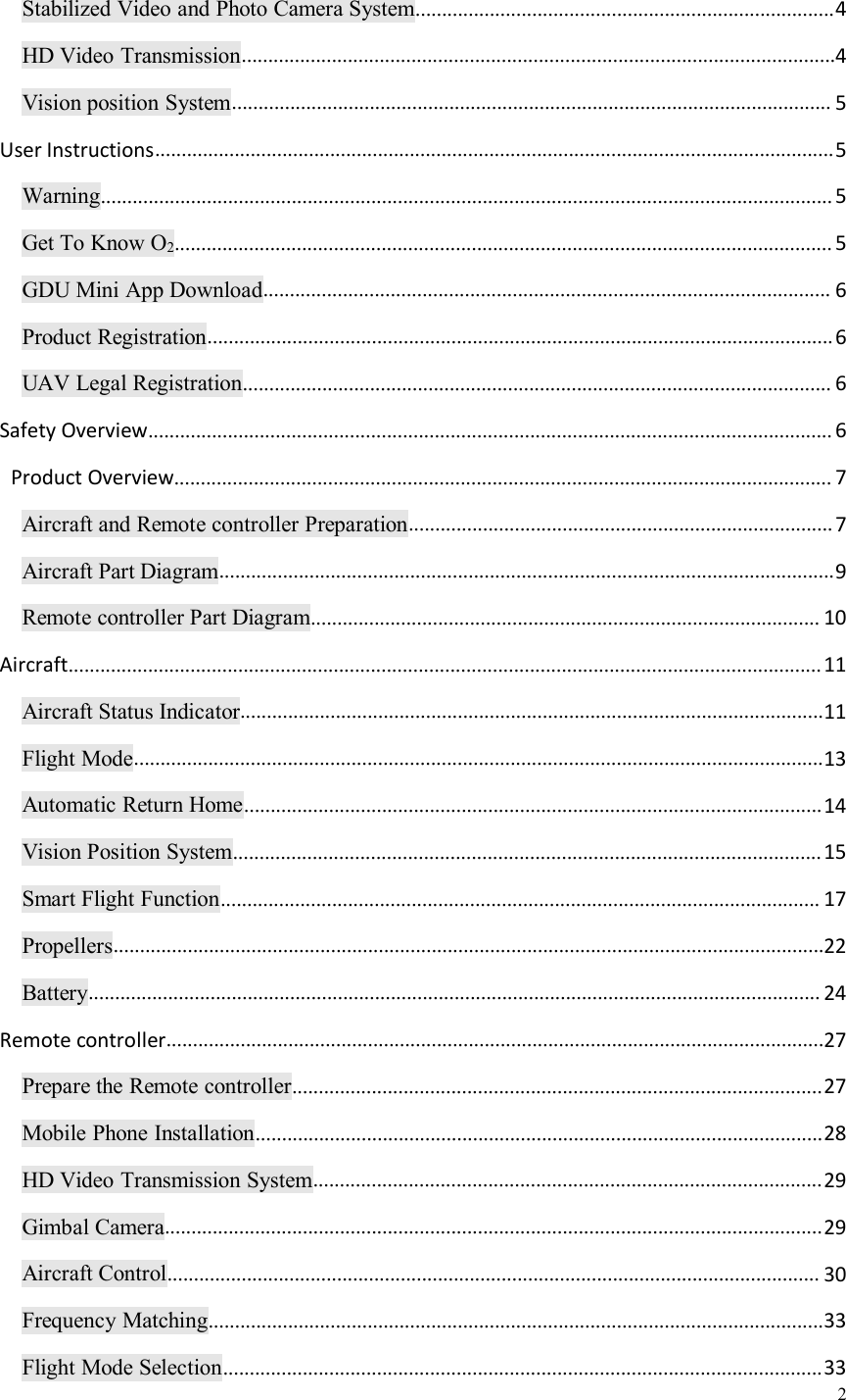 2Stabilized Video and Photo Camera System...............................................................................4HD Video Transmission................................................................................................................4Vision position System................................................................................................................. 5User Instructions................................................................................................................................5Warning.......................................................................................................................................... 5Get To Know O2............................................................................................................................ 5GDU Mini App Download........................................................................................................... 6Product Registration......................................................................................................................6UAV Legal Registration............................................................................................................... 6Safety Overview................................................................................................................................. 6Product Overview............................................................................................................................ 7Aircraft and Remote controller Preparation................................................................................7Aircraft Part Diagram....................................................................................................................9Remote controller Part Diagram................................................................................................ 10Aircraft..............................................................................................................................................11Aircraft Status Indicator..............................................................................................................11Flight Mode..................................................................................................................................13Automatic Return Home.............................................................................................................14Vision Position System...............................................................................................................15Smart Flight Function................................................................................................................. 17Propellers......................................................................................................................................22Battery.......................................................................................................................................... 24Remote controller............................................................................................................................27Prepare the Remote controller....................................................................................................27Mobile Phone Installation...........................................................................................................28HD Video Transmission System................................................................................................29Gimbal Camera............................................................................................................................29Aircraft Control........................................................................................................................... 30Frequency Matching....................................................................................................................33Flight Mode Selection.................................................................................................................33