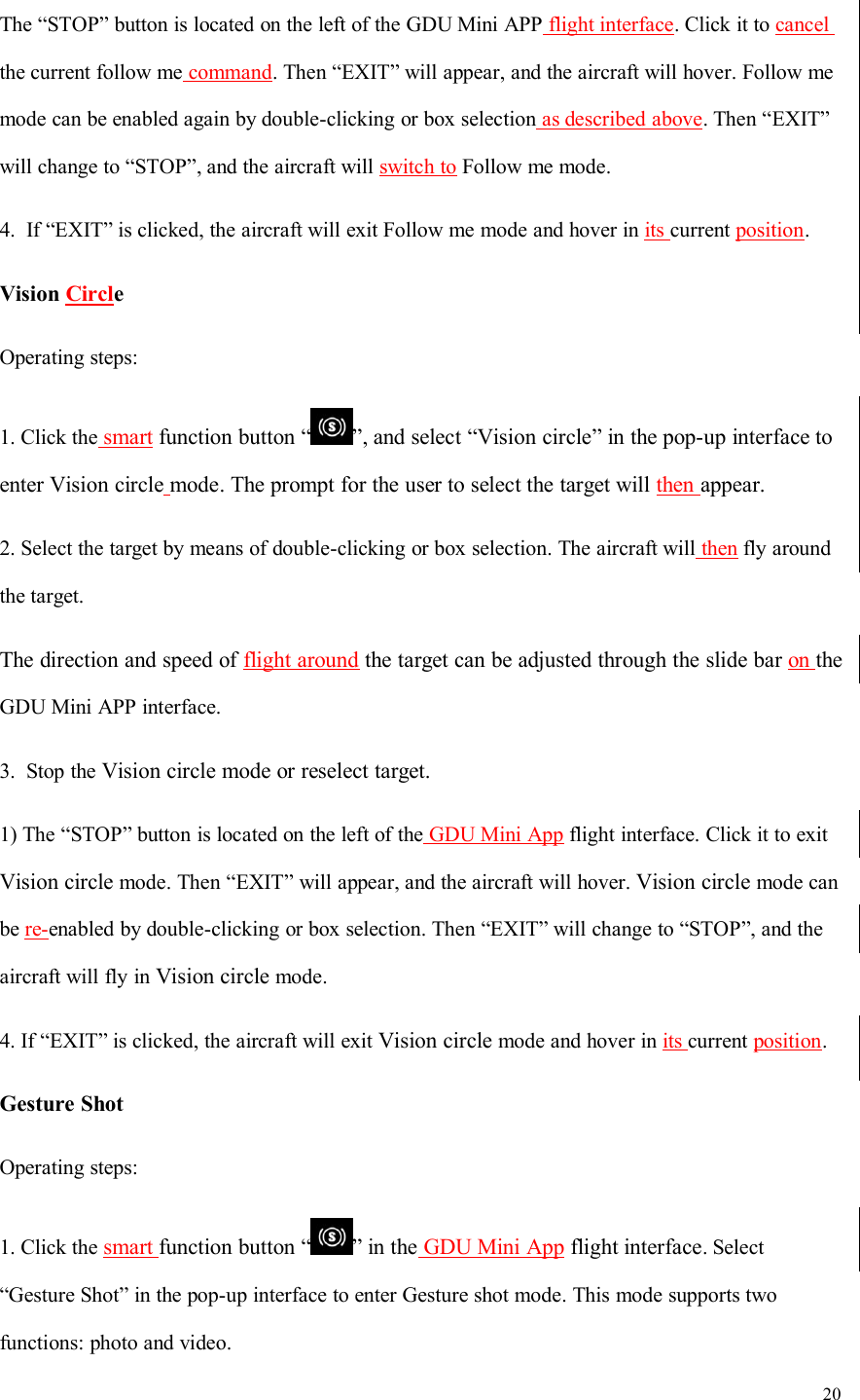 20The “STOP” button is located on the left of the GDU Mini APP flight interface. Click it to cancelthe current follow me command. Then “EXIT” will appear, and the aircraft will hover. Follow memode can be enabled again by double-clicking or box selection as described above. Then “EXIT”will change to “STOP”, and the aircraft will switch to Follow me mode.4. If “EXIT” is clicked, the aircraft will exit Follow me mode and hover in its current position.Vision CircleOperating steps:1. Click the smart function button “ ”, and select “Vision circle” in the pop-up interface toenter Vision circle mode. The prompt for the user to select the target will then appear.2. Select the target by means of double-clicking or box selection. The aircraft will then fly aroundthe target.The direction and speed of flight around the target can be adjusted through the slide bar on theGDU Mini APP interface.3. Stop the Vision circle mode or reselect target.1) The “STOP” button is located on the left of the GDU Mini App flight interface. Click it to exitVision circle mode. Then “EXIT” will appear, and the aircraft will hover. Vision circle mode canbe re-enabled by double-clicking or box selection. Then “EXIT” will change to “STOP”, and theaircraft will fly in Vision circle mode.4. If “EXIT” is clicked, the aircraft will exit Vision circle mode and hover in its current position.Gesture ShotOperating steps:1. Click the smart function button “ ” in the GDU Mini App flight interface. Select“Gesture Shot” in the pop-up interface to enter Gesture shot mode. This mode supports twofunctions: photo and video.