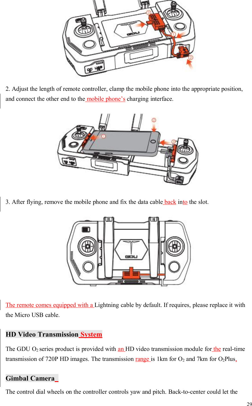 292. Adjust the length of remote controller, clamp the mobile phone into the appropriate position,and connect the other end to the mobile phone’s charging interface.3. After flying, remove the mobile phone and fix the data cable back into the slot.The remote comes equipped with a Lightning cable by default. If requires, please replace it withthe Micro USB cable.HD Video Transmission SystemThe GDU O2series product is provided with an HD video transmission module for the real-timetransmission of 720P HD images. The transmission range is 1km for O2and 7km for O2Plus,Gimbal CameraThe control dial wheels on the controller controls yaw and pitch. Back-to-center could let the