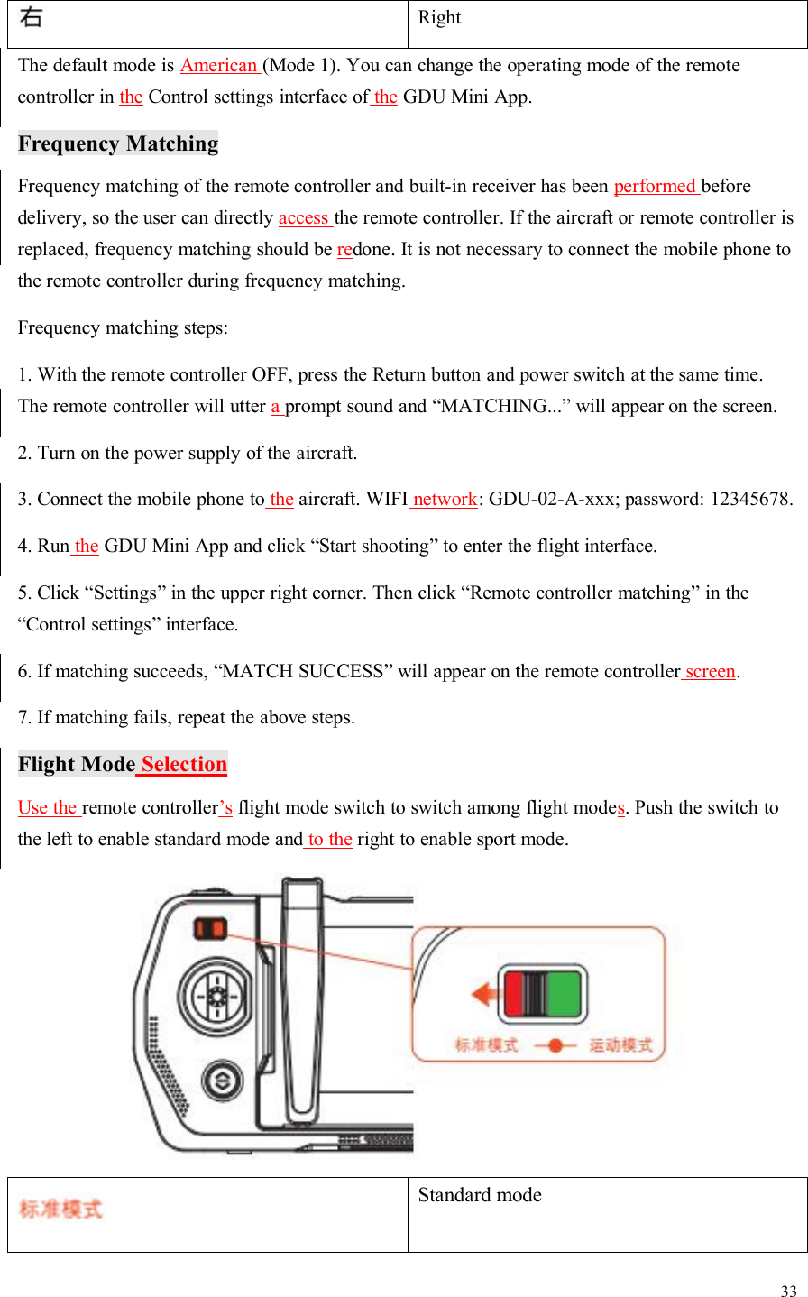 33RightThe default mode is American (Mode 1). You can change the operating mode of the remotecontroller in the Control settings interface of the GDU Mini App.Frequency MatchingFrequency matching of the remote controller and built-in receiver has been performed beforedelivery, so the user can directly access the remote controller. If the aircraft or remote controller isreplaced, frequency matching should be redone. It is not necessary to connect the mobile phone tothe remote controller during frequency matching.Frequency matching steps:1. With the remote controller OFF, press the Return button and power switch at the same time.The remote controller will utter aprompt sound and “MATCHING...” will appear on the screen.2. Turn on the power supply of the aircraft.3. Connect the mobile phone to the aircraft. WIFI network: GDU-02-A-xxx; password: 12345678.4. Run the GDU Mini App and click “Start shooting” to enter the flight interface.5. Click “Settings” in the upper right corner. Then click “Remote controller matching” in the“Control settings” interface.6. If matching succeeds, “MATCH SUCCESS” will appear on the remote controller screen.7. If matching fails, repeat the above steps.Flight Mode SelectionUse the remote controller’s flight mode switch to switch among flight modes. Push the switch tothe left to enable standard mode and to the right to enable sport mode.Standard mode