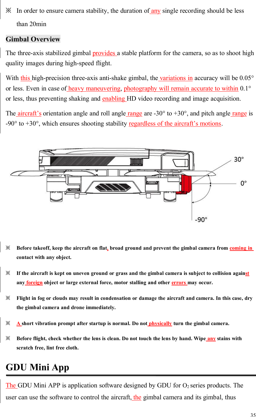 35※In order to ensure camera stability, the duration of any single recording should be lessthan 20minGimbal OverviewThe three-axis stabilized gimbal provides a stable platform for the camera, so as to shoot highquality images during high-speed flight.With this high-precision three-axis anti-shake gimbal, the variations in accuracy will be 0.05°or less. Even in case of heavy maneuvering,photography will remain accurate to within 0.1°or less, thus preventing shaking and enabling HD video recording and image acquisition.The aircraft’s orientation angle and roll angle range are -30° to +30°, and pitch angle range is-90° to +30°, which ensures shooting stability regardless of the aircraft’s motions.※Before takeoff, keep the aircraft on flat,broad ground and prevent the gimbal camera from coming incontact with any object.※If the aircraft is kept on uneven ground or grass and the gimbal camera is subject to collision againstany foreign object or large external force, motor stalling and other errors may occur.※Flight in fog or clouds may result in condensation or damage the aircraft and camera. In this case, drythe gimbal camera and drone immediately.※Ashort vibration prompt after startup is normal. Do not physically turn the gimbal camera.※Before flight, check whether the lens is clean. Do not touch the lens by hand. Wipe any stains withscratch free, lint free cloth.GDU Mini AppThe GDU Mini APP is application software designed by GDU for O2series products. Theuser can use the software to control the aircraft, the gimbal camera and its gimbal, thus