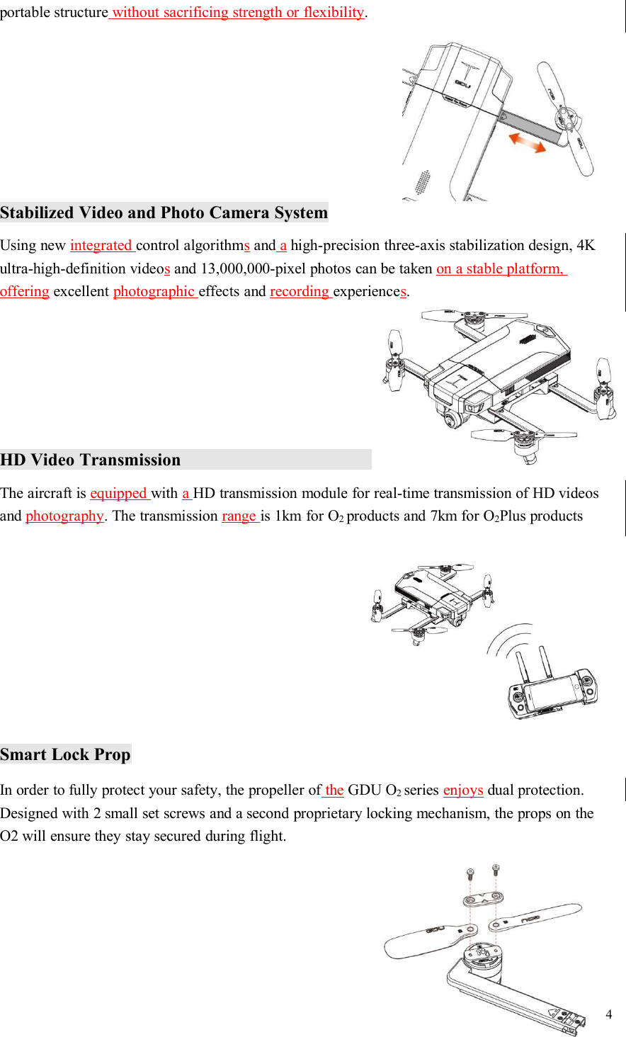 4portable structure without sacrificing strength or flexibility.Stabilized Video and Photo Camera SystemUsing new integrated control algorithmsand ahigh-precision three-axis stabilization design, 4Kultra-high-definition videosand 13,000,000-pixel photos can be taken on a stable platform,offering excellent photographic effects and recording experiences.HD Video TransmissionThe aircraft is equipped with aHD transmission module for real-time transmission of HD videosand photography. The transmission range is 1km for O2products and 7km for O2Plus productsSmart Lock PropIn order to fully protect your safety, the propeller of the GDU O2series enjoys dual protection.Designed with 2 small set screws and a second proprietary locking mechanism, the props on theO2 will ensure they stay secured during flight.