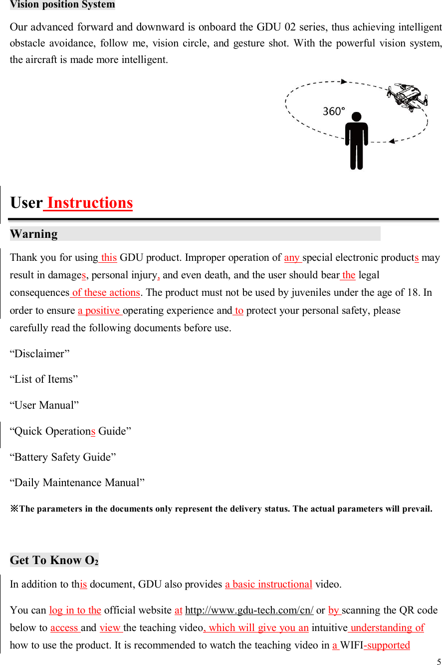 5Vision position SystemOur advanced forward and downward is onboard the GDU 02 series, thus achieving intelligentobstacle avoidance, follow me, vision circle, and gesture shot. With the powerful vision system,the aircraft is made more intelligent.User InstructionsWarningThank you for using this GDU product. Improper operation of any special electronic productsmayresult in damages, personal injury,and even death, and the user should bear the legalconsequences of these actions. The product must not be used by juveniles under the age of 18. Inorder to ensure a positive operating experience and to protect your personal safety, pleasecarefully read the following documents before use.“Disclaimer”“List of Items”“User Manual”“Quick OperationsGuide”“Battery Safety Guide”“Daily Maintenance Manual”※The parameters in the documents only represent the delivery status. The actual parameters will prevail.Get To Know O2In addition to this document, GDU also provides a basic instructional video.You can log in to the official website at http://www.gdu-tech.com/cn/ or by scanning the QR codebelow to access and view the teaching video, which will give you an intuitive understanding ofhow to use the product. It is recommended to watch the teaching video in aWIFI-supported