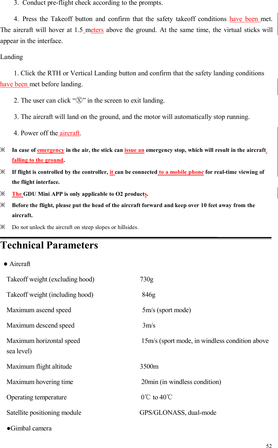 523. Conduct pre-flight check according to the prompts.4. Press the Takeoff button and confirm that the safety takeoff conditions have been met.The aircraft will hover at 1.5 meters above the ground. At the same time, the virtual sticks willappear in the interface.Landing1. Click the RTH or Vertical Landing button and confirm that the safety landing conditionshave been met before landing.2. The user can click “Ⓧ” in the screen to exit landing.3. The aircraft will land on the ground, and the motor will automatically stop running.4. Power off the aircraft.※In case of emergency in the air, the stick can issue an emergency stop, which will result in the aircraftfalling to the ground.※If flight is controlled by the controller, it can be connected to a mobile phone for real-time viewing ofthe flight interface.※The GDU Mini APP is only applicable to O2 products.※Before the flight, please put the head of the aircraft forward and keep over 10 feet away from theaircraft.※Do not unlock the aircraft on steep slopes or hillsides.Technical Parameters●AircraftTakeoff weight (excluding hood) 730gTakeoff weight (including hood) 846gMaximum ascend speed 5m/s (sport mode)Maximum descend speed 3m/sMaximum horizontal speed 15m/s (sport mode, in windless condition abovesea level)Maximum flight altitude 3500mMaximum hovering time 20min (in windless condition)Operating temperature 0℃to 40℃Satellite positioning module GPS/GLONASS, dual-mode●Gimbal camera
