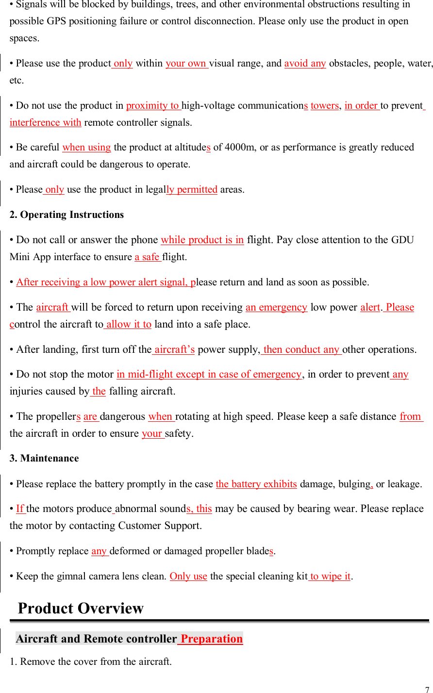 7• Signals will be blocked by buildings, trees, and other environmental obstructions resulting inpossible GPS positioning failure or control disconnection. Please only use the product in openspaces.• Please use the product only within your own visual range, and avoid any obstacles, people, water,etc.• Do not use the product in proximity to high-voltage communications towers,in order to preventinterference with remote controller signals.• Be careful when using the product at altitudesof 4000m, or as performance is greatly reducedand aircraft could be dangerous to operate.• Please only use the product in legally permitted areas.2. Operating Instructions• Do not call or answer the phone while product is in flight. Pay close attention to the GDUMini App interface to ensure a safe flight.•After receiving a low power alert signal, please return and land as soon as possible.• The aircraft will be forced to return upon receiving an emergency low power alert.Pleasecontrol the aircraft to allow it to land into a safe place.• After landing, first turn off the aircraft’s power supply, then conduct any other operations.• Do not stop the motor in mid-flight except in case of emergency, in order to prevent anyinjuries caused by the falling aircraft.• The propellers are dangerous when rotating at high speed. Please keep a safe distance fromthe aircraft in order to ensure your safety.3. Maintenance•Please replace the battery promptly in the case the battery exhibits damage, bulging,or leakage.•If the motors produce abnormal sounds, this may be caused by bearing wear. Please replacethe motor by contacting Customer Support.•Promptly replace any deformed or damaged propeller blades.•Keep the gimnal camera lens clean. Only use the special cleaning kit to wipe it.Product OverviewAircraft and Remote controller Preparation1. Remove the cover from the aircraft.