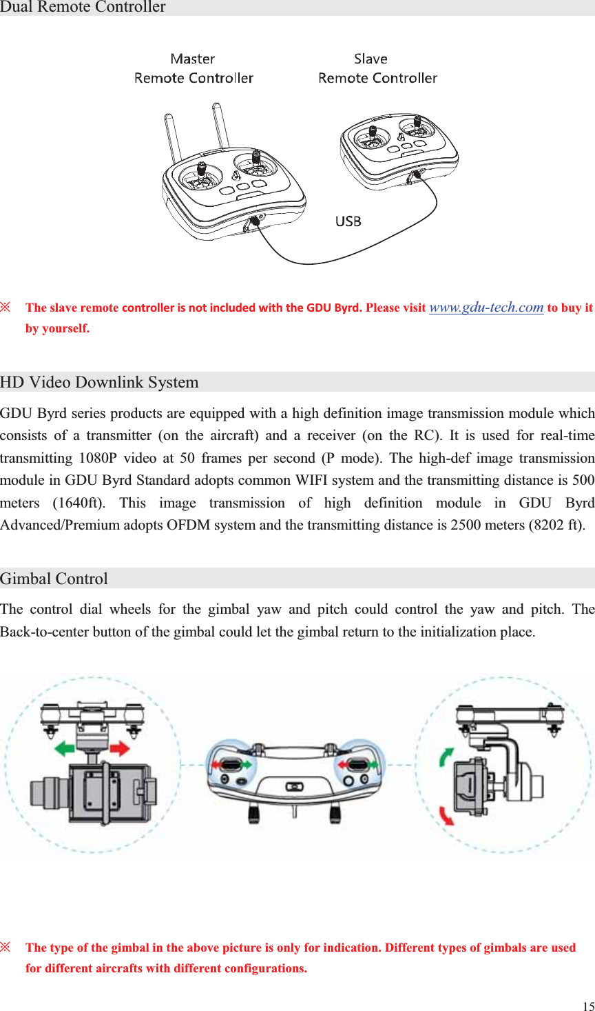 15  Dual Remote Controller                     ȤThe slave remote controller is not included with the GDU Byrd. Please visit www.gdu-tech.com to buy it by yourself.  HD Video Downlink System                 GDU Byrd series products are equipped with a high definition image transmission module which consists of a transmitter (on the aircraft) and a receiver (on the RC). It is used for real-time transmitting 1080P video at 50 frames per second (P mode). The high-def image transmission module in GDU Byrd Standard adopts common WIFI system and the transmitting distance is 500 meters (1640ft). This image transmission of high definition module in GDU Byrd Advanced/Premium adopts OFDM system and the transmitting distance is 2500 meters (8202 ft).  Gimbal Control                    The control dial wheels for the gimbal yaw and pitch could control the yaw and pitch. The Back-to-center button of the gimbal could let the gimbal return to the initialization place.      ȤThe type of the gimbal in the above picture is only for indication. Different types of gimbals are used for different aircrafts with different configurations. 
