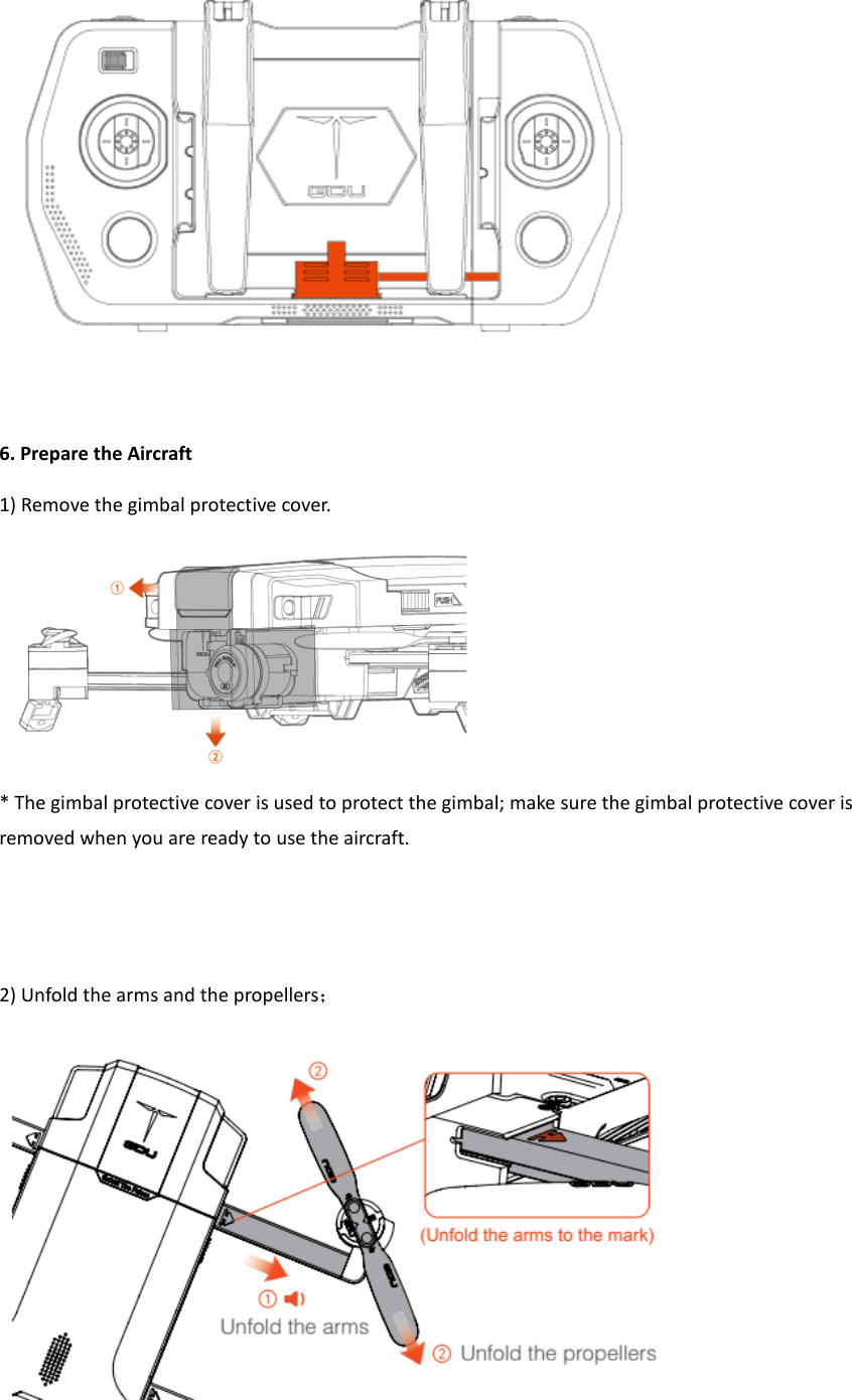   6. Prepare the Aircraft 1) Remove the gimbal protective cover.  * The gimbal protective cover is used to protect the gimbal; make sure the gimbal protective cover is removed when you are ready to use the aircraft.     2) Unfold the arms and the propellers；  