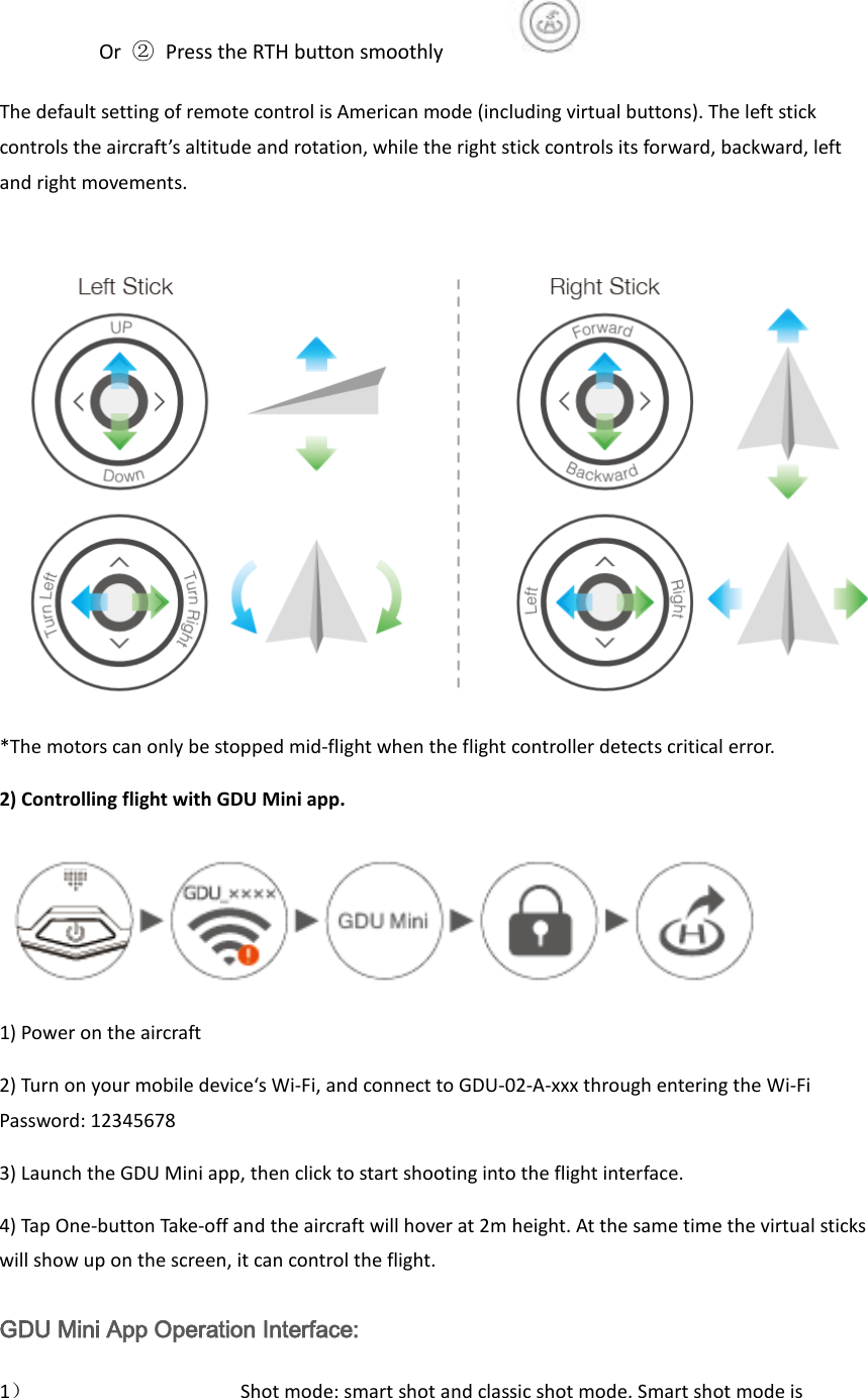                     Or  ② Press the RTH button smoothly        The default setting of remote control is American mode (including virtual buttons). The left stick controls the aircraft’s altitude and rotation, while the right stick controls its forward, backward, left and right movements.     *The motors can only be stopped mid-flight when the flight controller detects critical error. 2) Controlling flight with GDU Mini app.  1) Power on the aircraft 2) Turn on your mobile device‘s Wi-Fi, and connect to GDU-02-A-xxx through entering the Wi-Fi Password: 12345678   3) Launch the GDU Mini app, then click to start shooting into the flight interface. 4) Tap One-button Take-off and the aircraft will hover at 2m height. At the same time the virtual sticks will show up on the screen, it can control the flight. GDU Mini App Operation Interface: 1） Shot mode: smart shot and classic shot mode. Smart shot mode is 