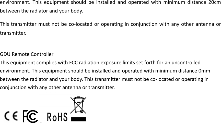 environment. This equipment should be installed and operated with minimum distance 20cm between the radiator and your body.   This transmitter must not be co-located or operating in conjunction with any other antenna or transmitter.  GDU Remote Controller This equipment complies with FCC radiation exposure limits set forth for an uncontrolled environment. This equipment should be installed and operated with minimum distance 0mm between the radiator and your body. This transmitter must not be co-located or operating in conjunction with any other antenna or transmitter.                                